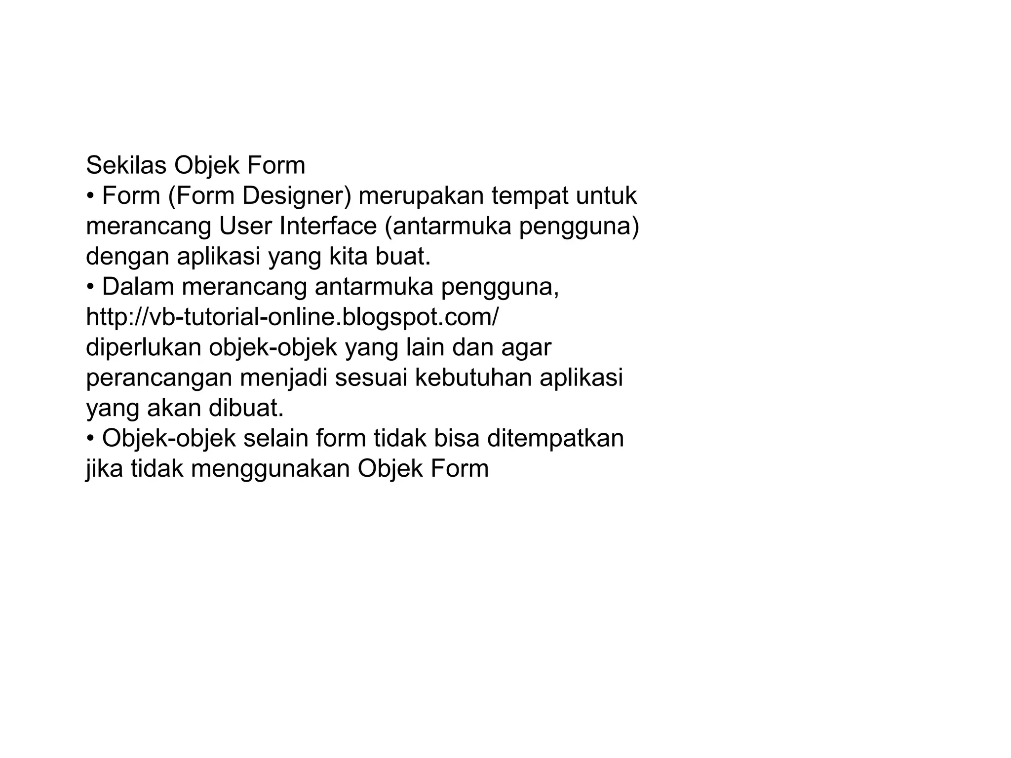 Sekilas Objek Form
• Form (Form Designer) merupakan tempat untuk
merancang User Interface (antarmuka pengguna)
dengan aplikasi yang kita buat.
• Dalam merancang antarmuka pengguna,
http://vb-tutorial-online.blogspot.com/
diperlukan objek-objek yang lain dan agar
perancangan menjadi sesuai kebutuhan aplikasi
yang akan dibuat.
• Objek-objek selain form tidak bisa ditempatkan
jika tidak menggunakan Objek Form
 