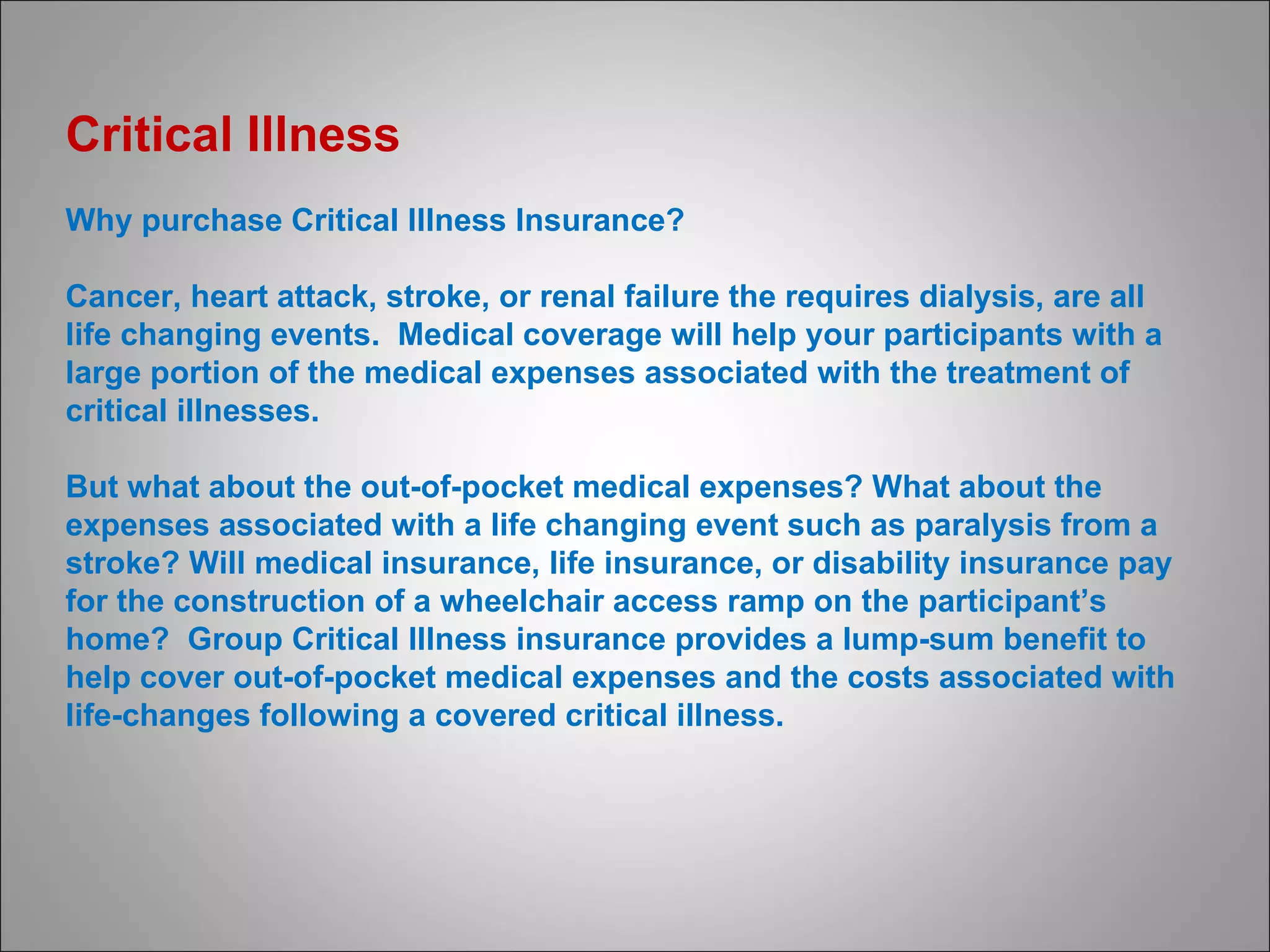 Critical Illness  Why purchase Critical Illness Insurance? Cancer, heart attack, stroke, or renal failure the requires dialysis, are all life changing events.  Medical coverage will help your participants with a large portion of the medical expenses associated with the treatment of critical illnesses.  But what about the out-of-pocket medical expenses? What about the expenses associated with a life changing event such as paralysis from a stroke? Will medical insurance, life insurance, or disability insurance pay for the construction of a wheelchair access ramp on the participant’s home?  Group Critical Illness insurance provides a lump-sum benefit to help cover out-of-pocket medical expenses and the costs associated with life-changes following a covered critical illness. 