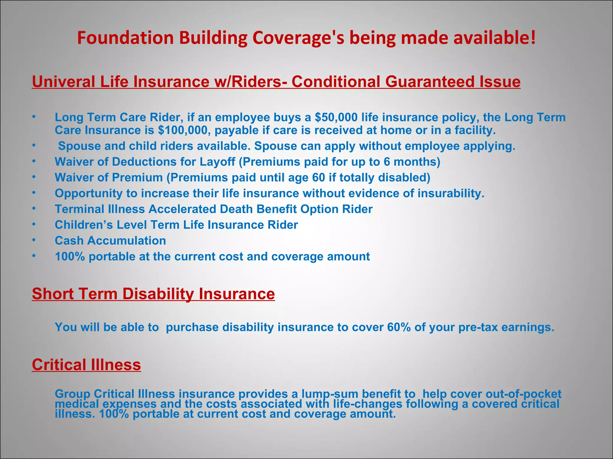 Foundation Building Coverage's being made available! Univeral Life Insurance w/Riders- Conditional Guaranteed Issue Long Term Care Rider, if an employee buys a $50,000 life insurance policy, the Long Term Care Insurance is $100,000, payable if care is received at home or in a facility.   Spouse and child riders available. Spouse can apply without employee applying. Waiver of Deductions for Layoff (Premiums paid for up to 6 months) Waiver of Premium (Premiums paid until age 60 if totally disabled) Opportunity to increase their life insurance without evidence of insurability. Terminal Illness Accelerated Death Benefit Option Rider  Children’s Level Term Life Insurance Rider Cash Accumulation 100% portable at the current cost and coverage amount Short Term Disability Insurance You will be able to  purchase disability insurance to cover 60% of your pre-tax earnings. Critical Illness Group Critical Illness insurance provides a lump-sum benefit to  help cover out-of-pocket medical expenses and the costs associated with life-changes following a covered critical illness. 100% portable at current cost and coverage amount.  