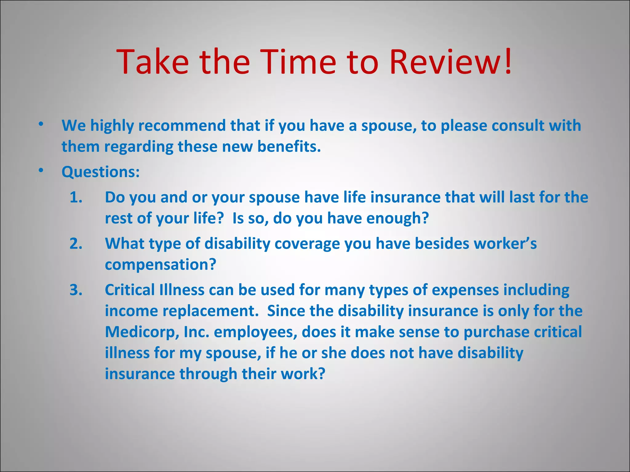 Take the Time to Review! We highly recommend that if you have a spouse, to please consult with them regarding these new benefits. Questions: Do you and or your spouse have life insurance that will last for the rest of your life?  Is so, do you have enough? What type of disability coverage you have besides worker’s compensation? Critical Illness can be used for many types of expenses including income replacement.  Since the disability insurance is only for the Medicorp, Inc. employees, does it make sense to purchase critical illness for my spouse, if he or she does not have disability insurance through their work? 