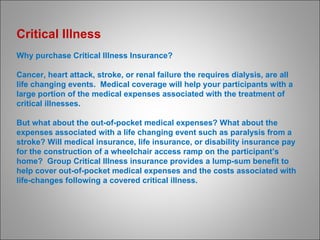 Critical Illness  Why purchase Critical Illness Insurance? Cancer, heart attack, stroke, or renal failure the requires dialysis, are all life changing events.  Medical coverage will help your participants with a large portion of the medical expenses associated with the treatment of critical illnesses.  But what about the out-of-pocket medical expenses? What about the expenses associated with a life changing event such as paralysis from a stroke? Will medical insurance, life insurance, or disability insurance pay for the construction of a wheelchair access ramp on the participant’s home?  Group Critical Illness insurance provides a lump-sum benefit to help cover out-of-pocket medical expenses and the costs associated with life-changes following a covered critical illness. 
