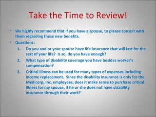 Take the Time to Review! We highly recommend that if you have a spouse, to please consult with them regarding these new benefits. Questions: Do you and or your spouse have life insurance that will last for the rest of your life?  Is so, do you have enough? What type of disability coverage you have besides worker’s compensation? Critical Illness can be used for many types of expenses including income replacement.  Since the disability insurance is only for the Medicorp, Inc. employees, does it make sense to purchase critical illness for my spouse, if he or she does not have disability insurance through their work? 