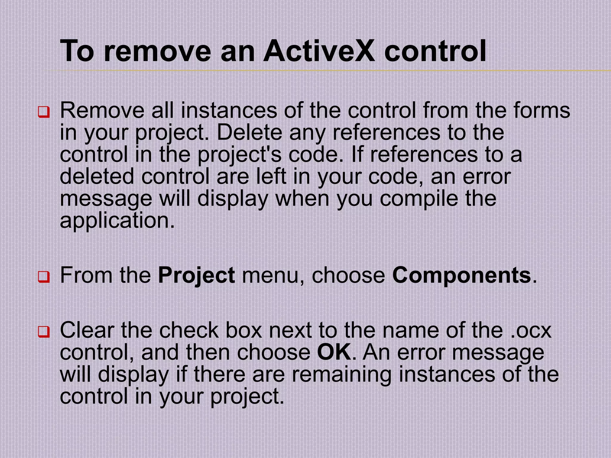 To remove an ActiveX control  Remove all instances of the control from the forms in your project. Delete any references to the control in the project's code. If references to a deleted control are left in your code, an error message will display when you compile the application.  From the Project menu, choose Components.  Clear the check box next to the name of the .ocx control, and then choose OK. An error message will display if there are remaining instances of the control in your project. 