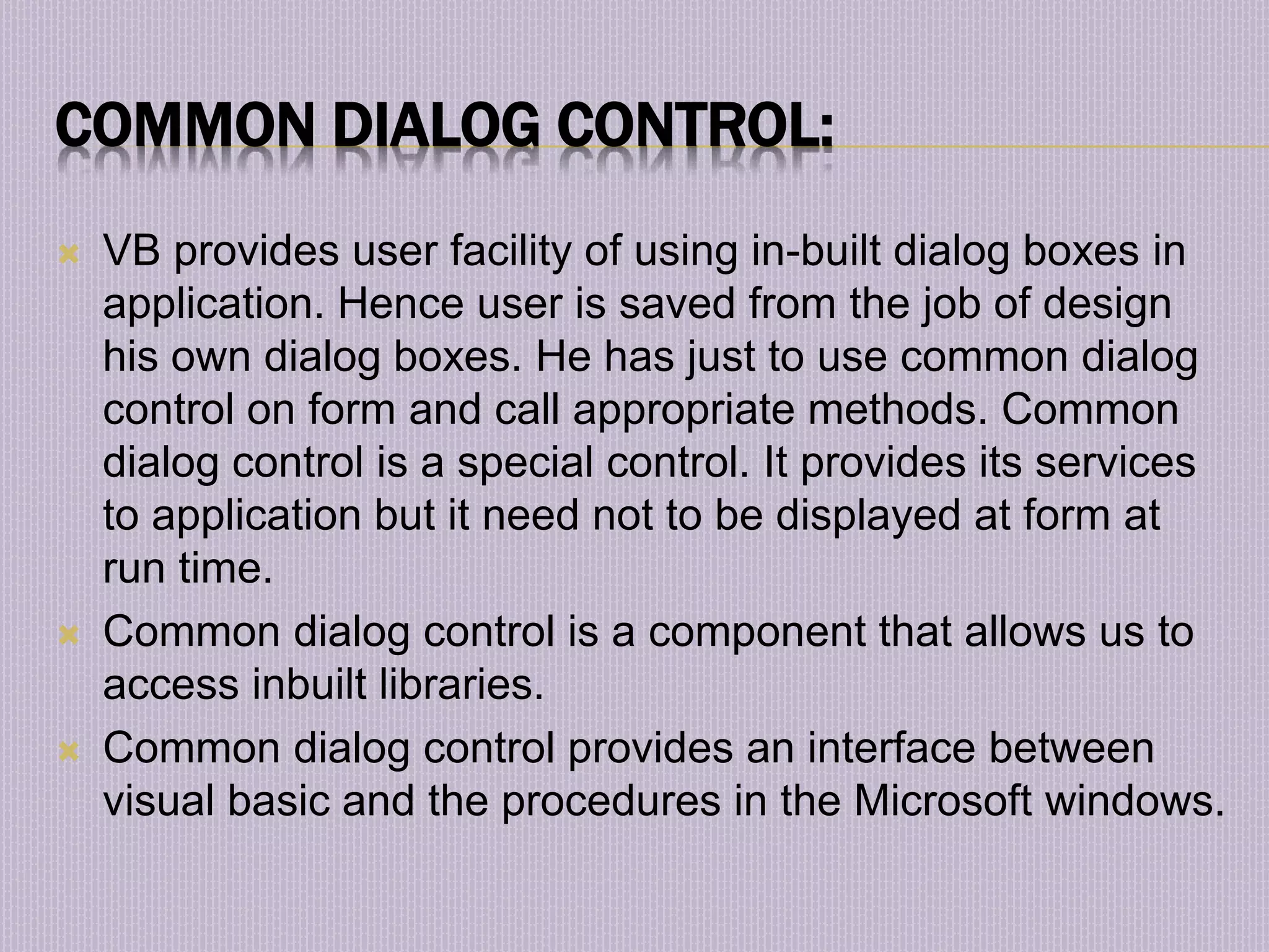 COMMON DIALOG CONTROL:  VB provides user facility of using in-built dialog boxes in application. Hence user is saved from the job of design his own dialog boxes. He has just to use common dialog control on form and call appropriate methods. Common dialog control is a special control. It provides its services to application but it need not to be displayed at form at run time.  Common dialog control is a component that allows us to access inbuilt libraries.  Common dialog control provides an interface between visual basic and the procedures in the Microsoft windows. 