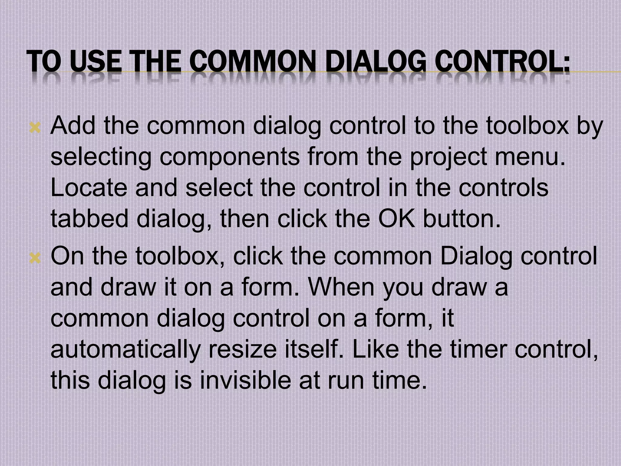 TO USE THE COMMON DIALOG CONTROL:  Add the common dialog control to the toolbox by selecting components from the project menu. Locate and select the control in the controls tabbed dialog, then click the OK button.  On the toolbox, click the common Dialog control and draw it on a form. When you draw a common dialog control on a form, it automatically resize itself. Like the timer control, this dialog is invisible at run time. 