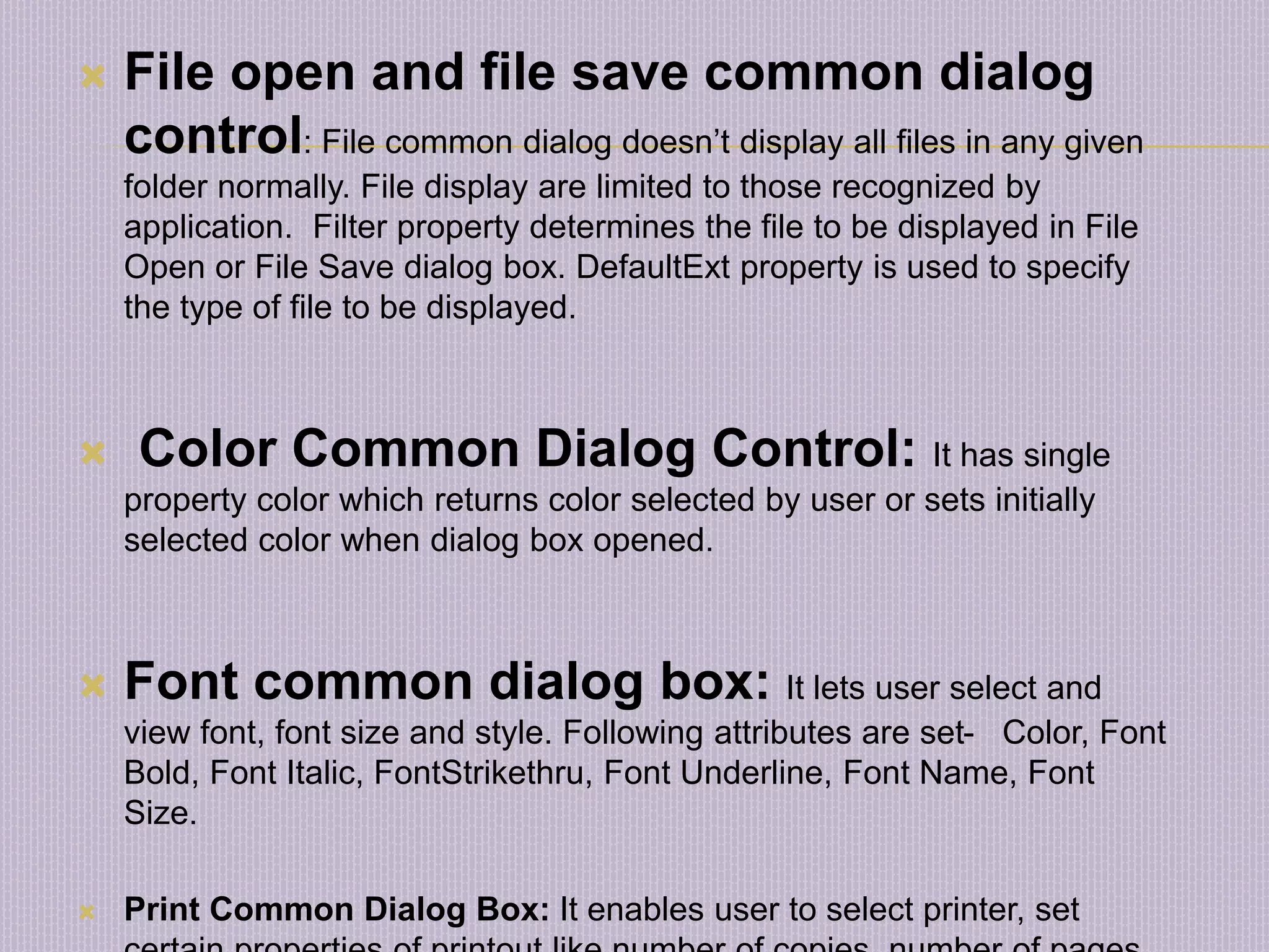  File open and file save common dialog control: File common dialog doesn’t display all files in any given folder normally. File display are limited to those recognized by application. Filter property determines the file to be displayed in File Open or File Save dialog box. DefaultExt property is used to specify the type of file to be displayed.  Color Common Dialog Control: It has single property color which returns color selected by user or sets initially selected color when dialog box opened.  Font common dialog box: It lets user select and view font, font size and style. Following attributes are set- Color, Font Bold, Font Italic, FontStrikethru, Font Underline, Font Name, Font Size.  Print Common Dialog Box: It enables user to select printer, set 