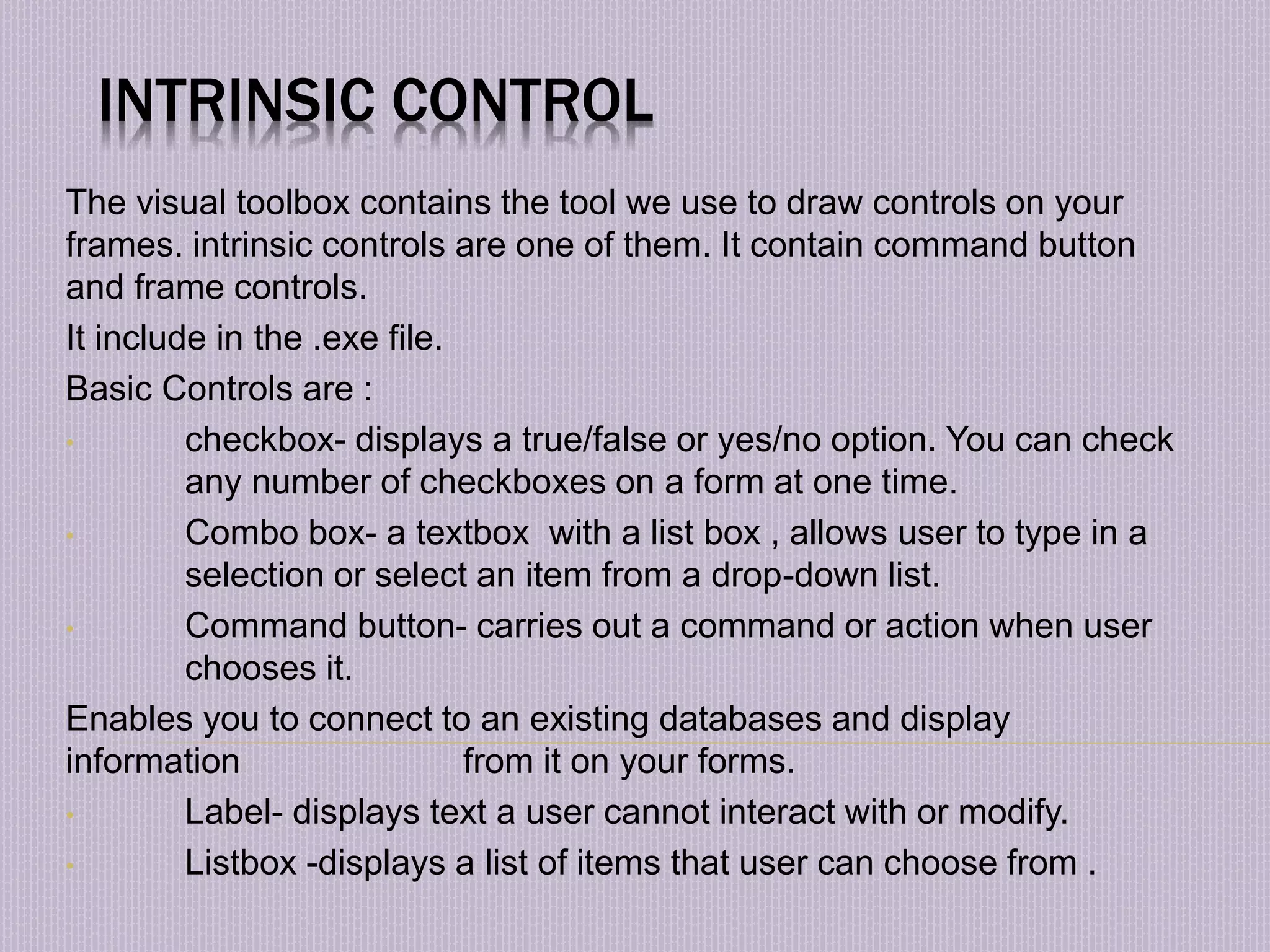 INTRINSIC CONTROL The visual toolbox contains the tool we use to draw controls on your frames. intrinsic controls are one of them. It contain command button and frame controls. It include in the .exe file. Basic Controls are : • checkbox- displays a true/false or yes/no option. You can check any number of checkboxes on a form at one time. • Combo box- a textbox with a list box , allows user to type in a selection or select an item from a drop-down list. • Command button- carries out a command or action when user chooses it. Enables you to connect to an existing databases and display information from it on your forms. • Label- displays text a user cannot interact with or modify. • Listbox -displays a list of items that user can choose from . 