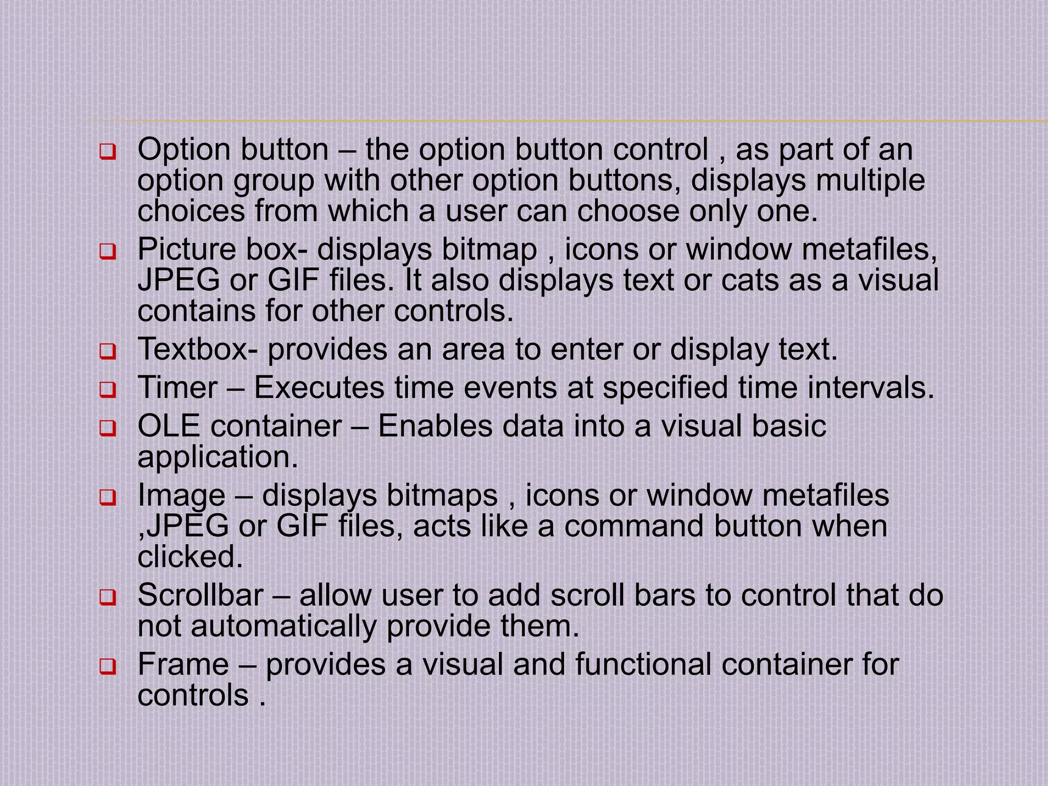  Option button – the option button control , as part of an option group with other option buttons, displays multiple choices from which a user can choose only one.  Picture box- displays bitmap , icons or window metafiles, JPEG or GIF files. It also displays text or cats as a visual contains for other controls.  Textbox- provides an area to enter or display text.  Timer – Executes time events at specified time intervals.  OLE container – Enables data into a visual basic application.  Image – displays bitmaps , icons or window metafiles ,JPEG or GIF files, acts like a command button when clicked.  Scrollbar – allow user to add scroll bars to control that do not automatically provide them.  Frame – provides a visual and functional container for controls . 