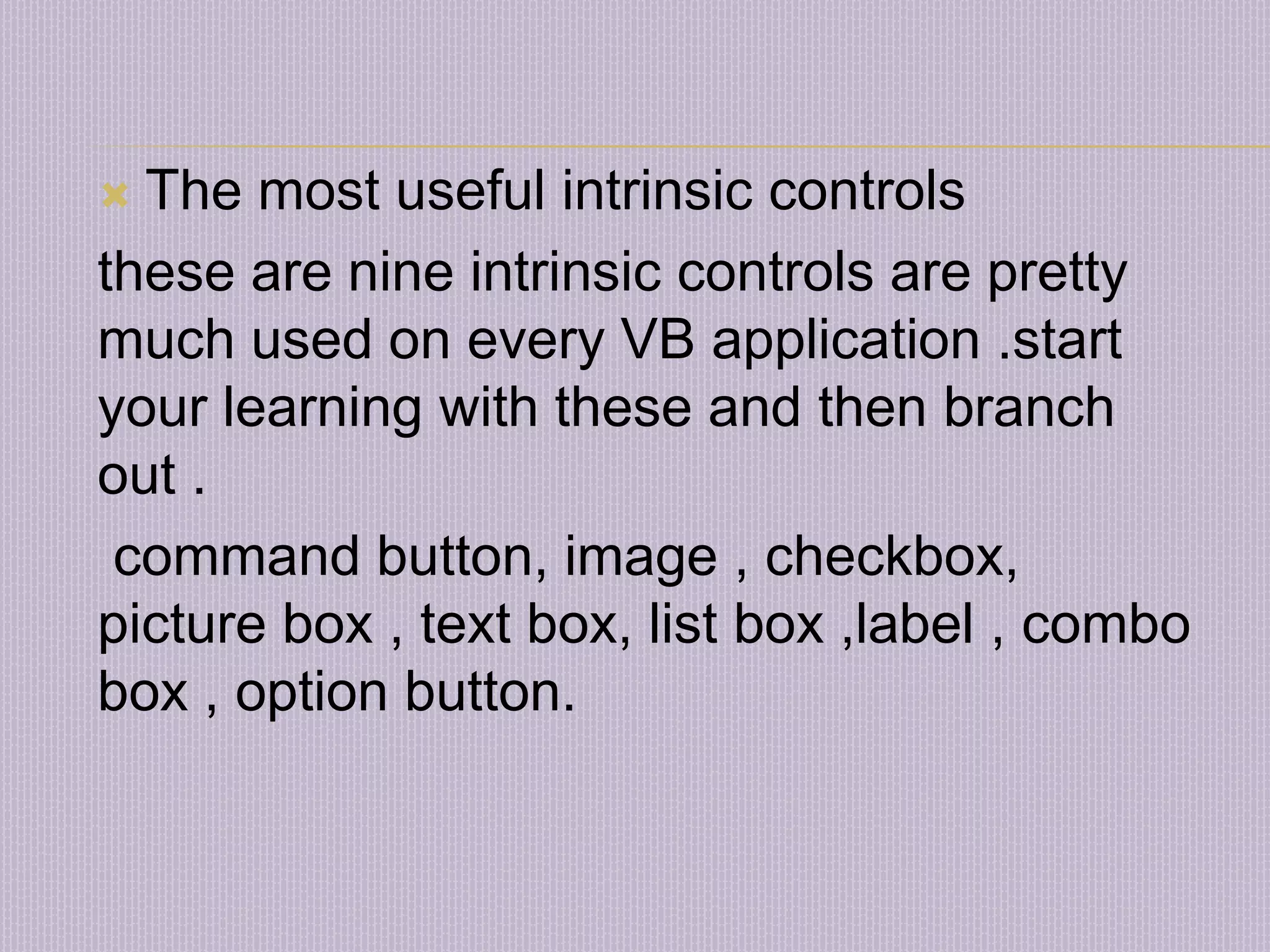  The most useful intrinsic controls these are nine intrinsic controls are pretty much used on every VB application .start your learning with these and then branch out . command button, image , checkbox, picture box , text box, list box ,label , combo box , option button. 