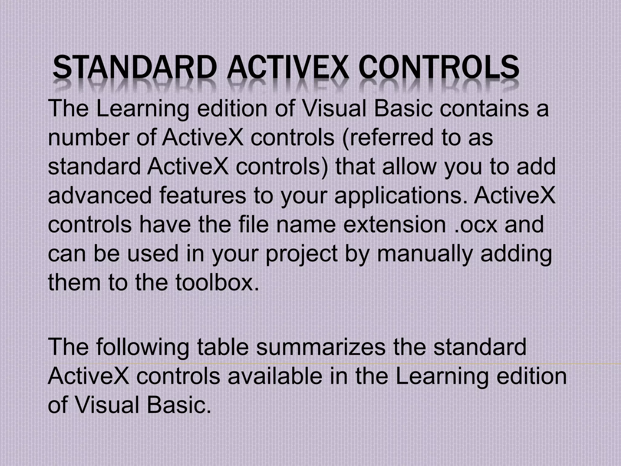 STANDARD ACTIVEX CONTROLS The Learning edition of Visual Basic contains a number of ActiveX controls (referred to as standard ActiveX controls) that allow you to add advanced features to your applications. ActiveX controls have the file name extension .ocx and can be used in your project by manually adding them to the toolbox. The following table summarizes the standard ActiveX controls available in the Learning edition of Visual Basic. 