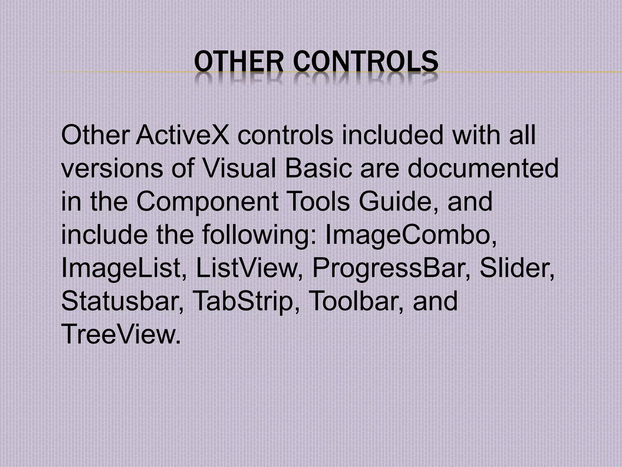 OTHER CONTROLS Other ActiveX controls included with all versions of Visual Basic are documented in the Component Tools Guide, and include the following: ImageCombo, ImageList, ListView, ProgressBar, Slider, Statusbar, TabStrip, Toolbar, and TreeView. 