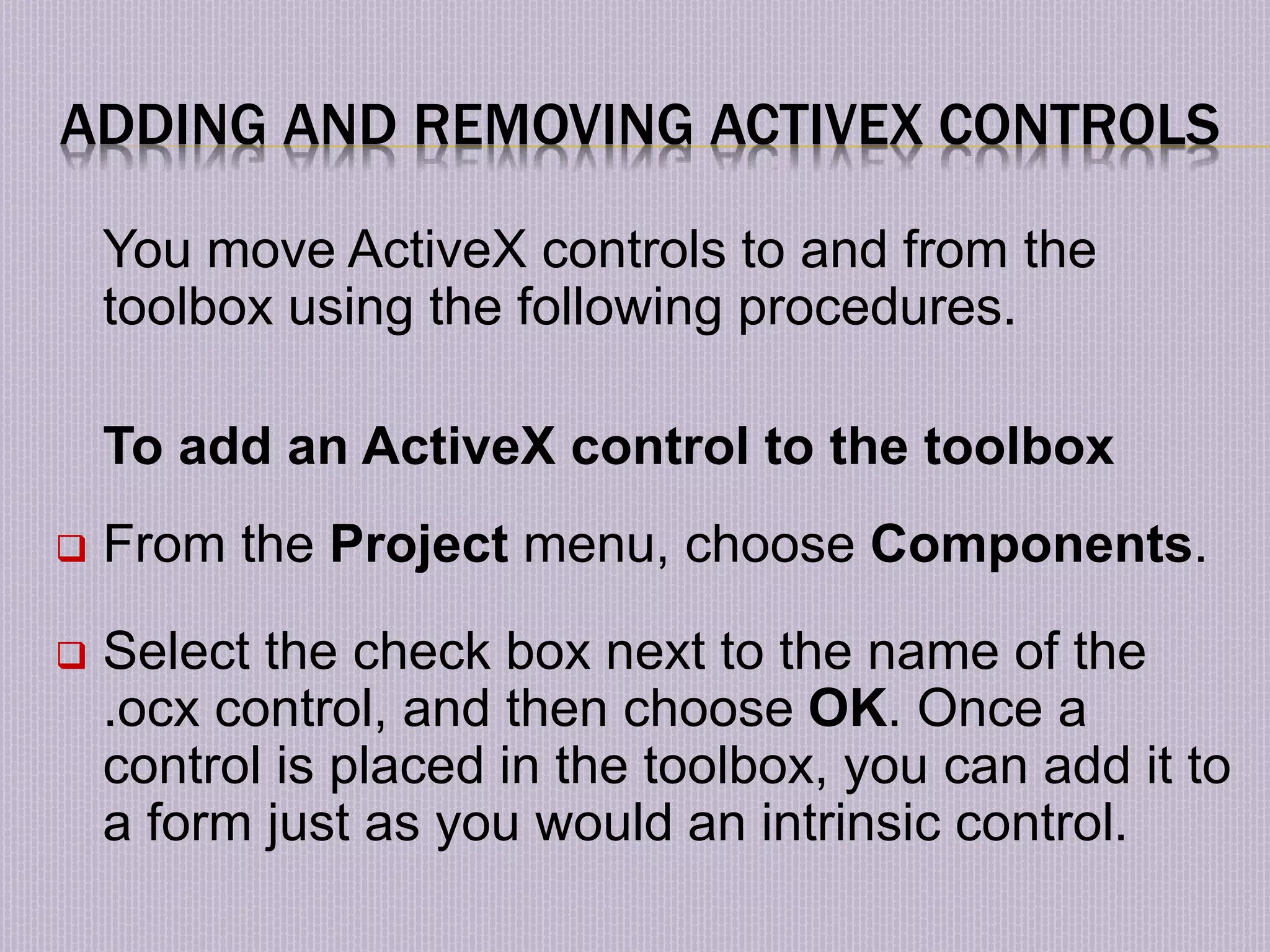 ADDING AND REMOVING ACTIVEX CONTROLS You move ActiveX controls to and from the toolbox using the following procedures. To add an ActiveX control to the toolbox  From the Project menu, choose Components.  Select the check box next to the name of the .ocx control, and then choose OK. Once a control is placed in the toolbox, you can add it to a form just as you would an intrinsic control. 