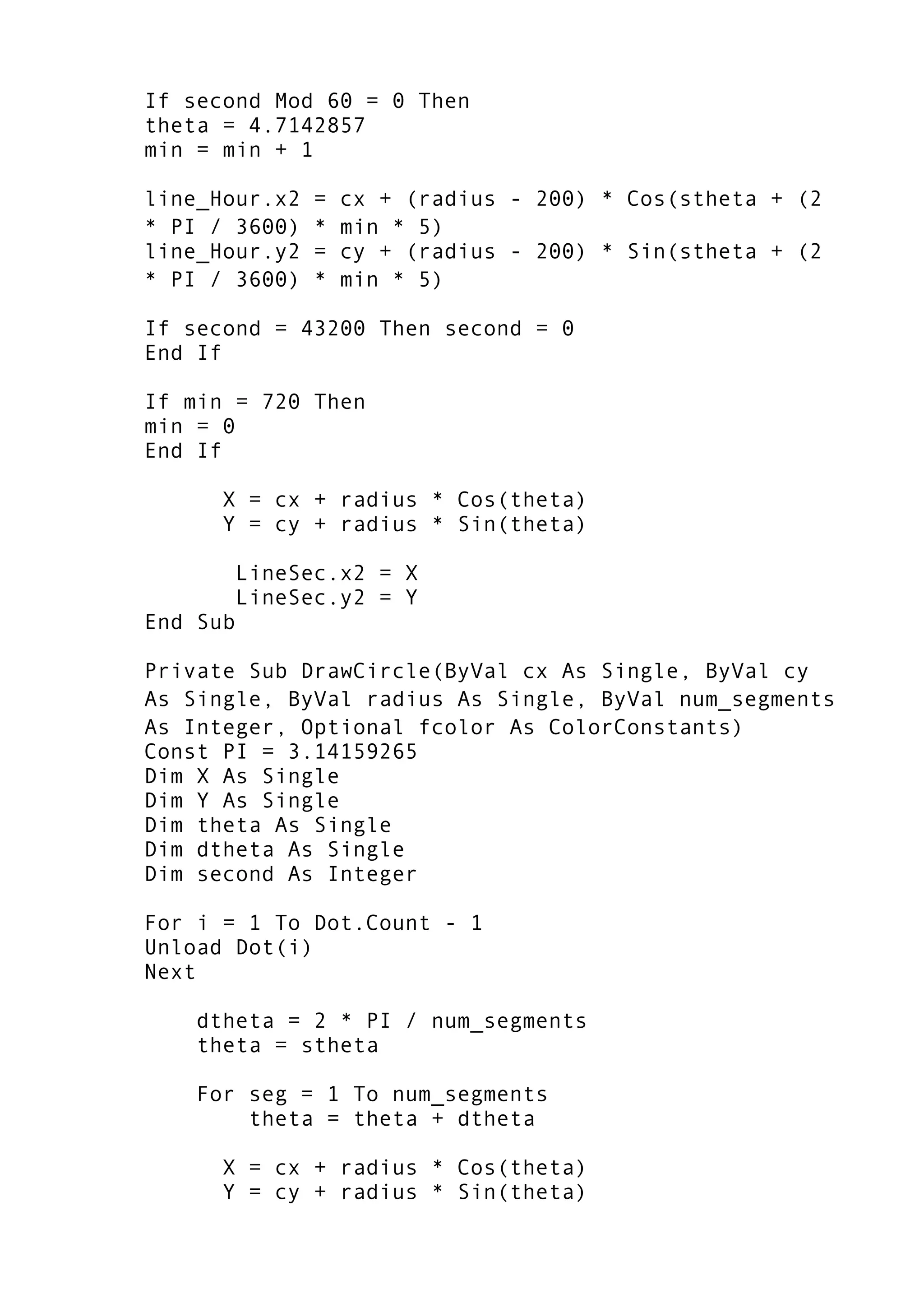 If second Mod 60 = 0 Then
theta = 4.7142857
min = min + 1
line_Hour.x2 = cx + (radius - 200) * Cos(stheta + (2
* PI / 3600) * min * 5)
line_Hour.y2 = cy + (radius - 200) * Sin(stheta + (2
* PI / 3600) * min * 5)
If second = 43200 Then second = 0
End If
If min = 720 Then
min = 0
End If
X = cx + radius * Cos(theta)
Y = cy + radius * Sin(theta)
LineSec.x2 = X
LineSec.y2 = Y
End Sub
Private Sub DrawCircle(ByVal cx As Single, ByVal cy
As Single, ByVal radius As Single, ByVal num_segments
As Integer, Optional fcolor As ColorConstants)
Const PI = 3.14159265
Dim X As Single
Dim Y As Single
Dim theta As Single
Dim dtheta As Single
Dim second As Integer
For i = 1 To Dot.Count - 1
Unload Dot(i)
Next
dtheta = 2 * PI / num_segments
theta = stheta
For seg = 1 To num_segments
theta = theta + dtheta
X = cx + radius * Cos(theta)
Y = cy + radius * Sin(theta)
 
