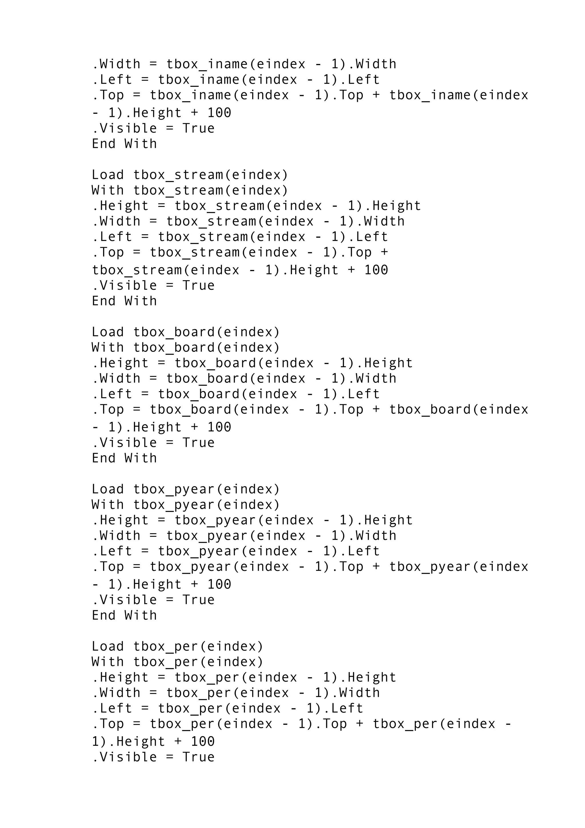 .Width = tbox_iname(eindex - 1).Width
.Left = tbox_iname(eindex - 1).Left
.Top = tbox_iname(eindex - 1).Top + tbox_iname(eindex
- 1).Height + 100
.Visible = True
End With
Load tbox_stream(eindex)
With tbox_stream(eindex)
.Height = tbox_stream(eindex - 1).Height
.Width = tbox_stream(eindex - 1).Width
.Left = tbox_stream(eindex - 1).Left
.Top = tbox_stream(eindex - 1).Top +
tbox_stream(eindex - 1).Height + 100
.Visible = True
End With
Load tbox_board(eindex)
With tbox_board(eindex)
.Height = tbox_board(eindex - 1).Height
.Width = tbox_board(eindex - 1).Width
.Left = tbox_board(eindex - 1).Left
.Top = tbox_board(eindex - 1).Top + tbox_board(eindex
- 1).Height + 100
.Visible = True
End With
Load tbox_pyear(eindex)
With tbox_pyear(eindex)
.Height = tbox_pyear(eindex - 1).Height
.Width = tbox_pyear(eindex - 1).Width
.Left = tbox_pyear(eindex - 1).Left
.Top = tbox_pyear(eindex - 1).Top + tbox_pyear(eindex
- 1).Height + 100
.Visible = True
End With
Load tbox_per(eindex)
With tbox_per(eindex)
.Height = tbox_per(eindex - 1).Height
.Width = tbox_per(eindex - 1).Width
.Left = tbox_per(eindex - 1).Left
.Top = tbox_per(eindex - 1).Top + tbox_per(eindex -
1).Height + 100
.Visible = True
 