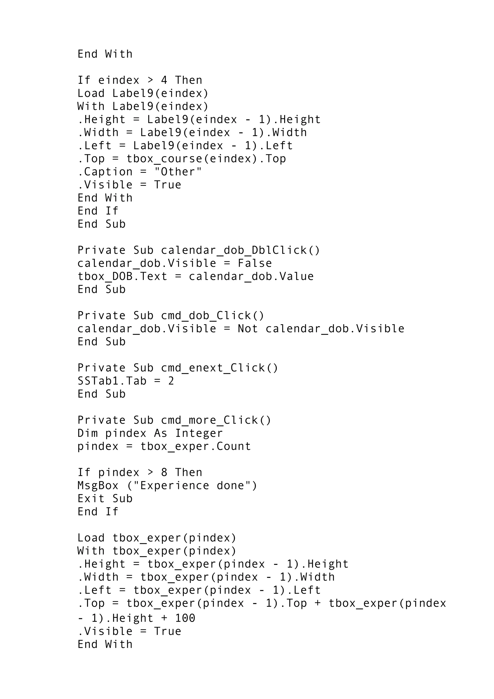 End With
If eindex > 4 Then
Load Label9(eindex)
With Label9(eindex)
.Height = Label9(eindex - 1).Height
.Width = Label9(eindex - 1).Width
.Left = Label9(eindex - 1).Left
.Top = tbox_course(eindex).Top
.Caption = "Other"
.Visible = True
End With
End If
End Sub
Private Sub calendar_dob_DblClick()
calendar_dob.Visible = False
tbox_DOB.Text = calendar_dob.Value
End Sub
Private Sub cmd_dob_Click()
calendar_dob.Visible = Not calendar_dob.Visible
End Sub
Private Sub cmd_enext_Click()
SSTab1.Tab = 2
End Sub
Private Sub cmd_more_Click()
Dim pindex As Integer
pindex = tbox_exper.Count
If pindex > 8 Then
MsgBox ("Experience done")
Exit Sub
End If
Load tbox_exper(pindex)
With tbox_exper(pindex)
.Height = tbox_exper(pindex - 1).Height
.Width = tbox_exper(pindex - 1).Width
.Left = tbox_exper(pindex - 1).Left
.Top = tbox_exper(pindex - 1).Top + tbox_exper(pindex
- 1).Height + 100
.Visible = True
End With
 