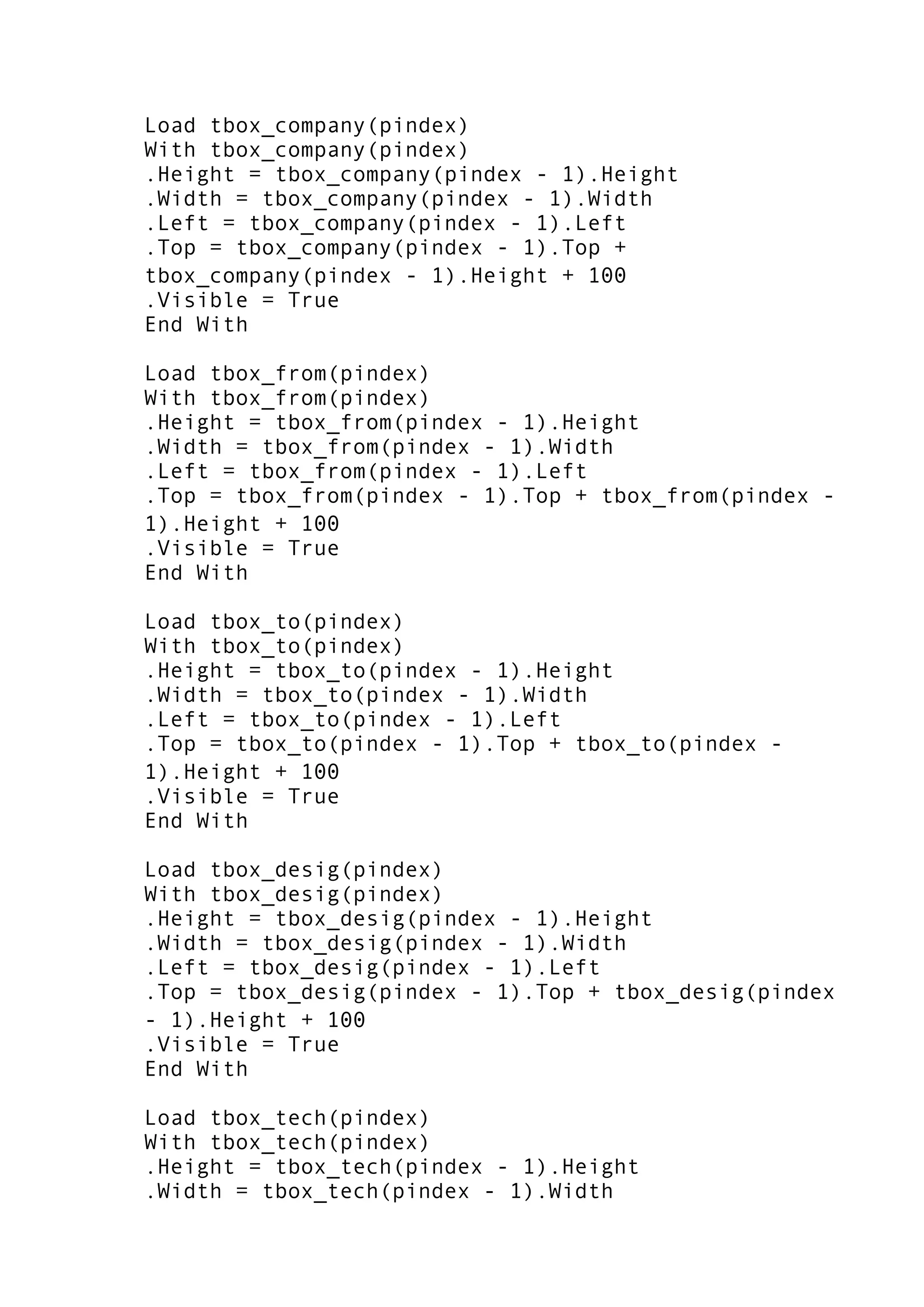 Load tbox_company(pindex)
With tbox_company(pindex)
.Height = tbox_company(pindex - 1).Height
.Width = tbox_company(pindex - 1).Width
.Left = tbox_company(pindex - 1).Left
.Top = tbox_company(pindex - 1).Top +
tbox_company(pindex - 1).Height + 100
.Visible = True
End With
Load tbox_from(pindex)
With tbox_from(pindex)
.Height = tbox_from(pindex - 1).Height
.Width = tbox_from(pindex - 1).Width
.Left = tbox_from(pindex - 1).Left
.Top = tbox_from(pindex - 1).Top + tbox_from(pindex -
1).Height + 100
.Visible = True
End With
Load tbox_to(pindex)
With tbox_to(pindex)
.Height = tbox_to(pindex - 1).Height
.Width = tbox_to(pindex - 1).Width
.Left = tbox_to(pindex - 1).Left
.Top = tbox_to(pindex - 1).Top + tbox_to(pindex -
1).Height + 100
.Visible = True
End With
Load tbox_desig(pindex)
With tbox_desig(pindex)
.Height = tbox_desig(pindex - 1).Height
.Width = tbox_desig(pindex - 1).Width
.Left = tbox_desig(pindex - 1).Left
.Top = tbox_desig(pindex - 1).Top + tbox_desig(pindex
- 1).Height + 100
.Visible = True
End With
Load tbox_tech(pindex)
With tbox_tech(pindex)
.Height = tbox_tech(pindex - 1).Height
.Width = tbox_tech(pindex - 1).Width
 