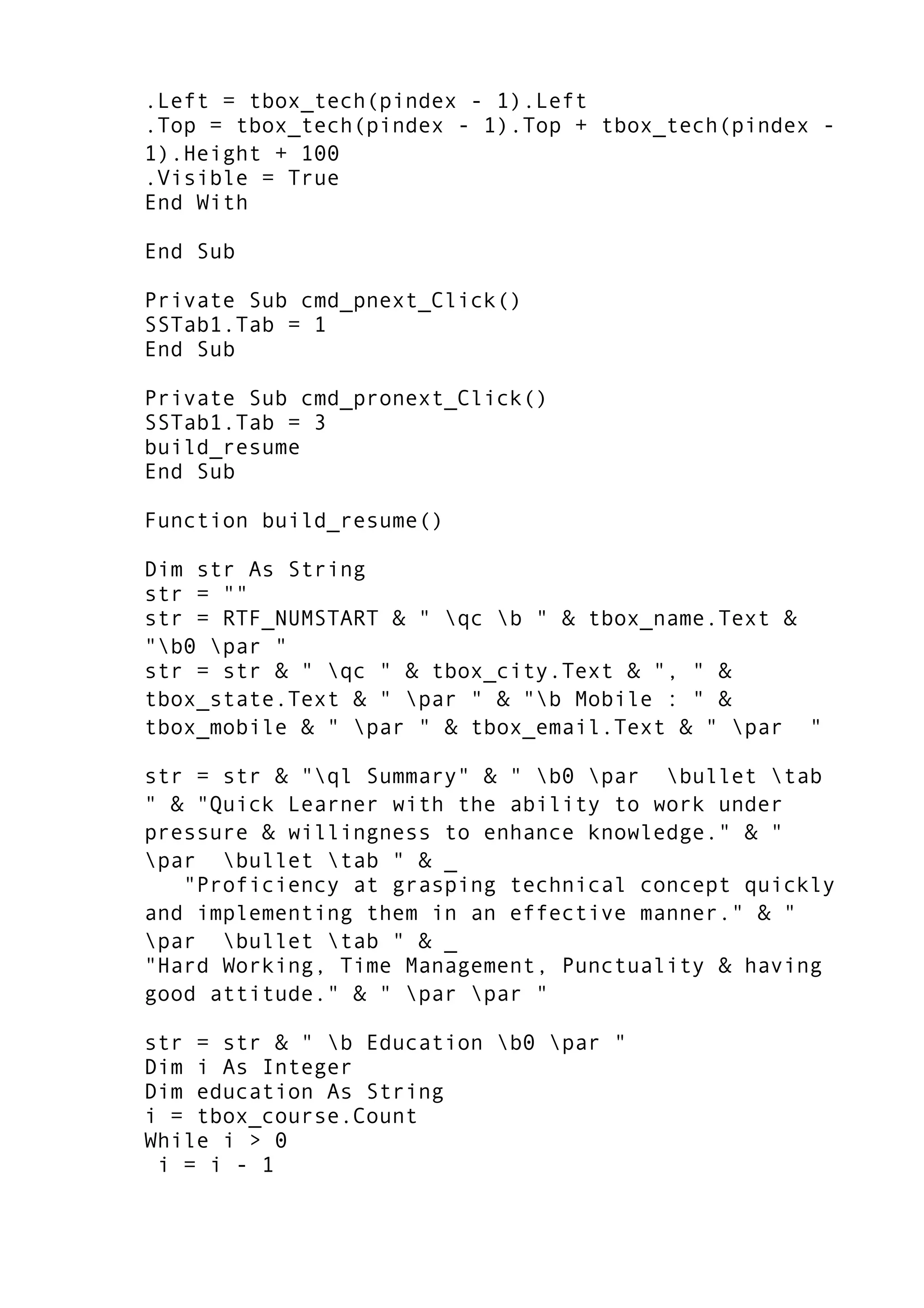 .Left = tbox_tech(pindex - 1).Left
.Top = tbox_tech(pindex - 1).Top + tbox_tech(pindex -
1).Height + 100
.Visible = True
End With
End Sub
Private Sub cmd_pnext_Click()
SSTab1.Tab = 1
End Sub
Private Sub cmd_pronext_Click()
SSTab1.Tab = 3
build_resume
End Sub
Function build_resume()
Dim str As String
str = ""
str = RTF_NUMSTART & " qc b " & tbox_name.Text &
"b0 par "
str = str & " qc " & tbox_city.Text & ", " &
tbox_state.Text & " par " & "b Mobile : " &
tbox_mobile & " par " & tbox_email.Text & " par "
str = str & "ql Summary" & " b0 par bullet tab
" & "Quick Learner with the ability to work under
pressure & willingness to enhance knowledge." & "
par bullet tab " & _
"Proficiency at grasping technical concept quickly
and implementing them in an effective manner." & "
par bullet tab " & _
"Hard Working, Time Management, Punctuality & having
good attitude." & " par par "
str = str & " b Education b0 par "
Dim i As Integer
Dim education As String
i = tbox_course.Count
While i > 0
i = i - 1
 