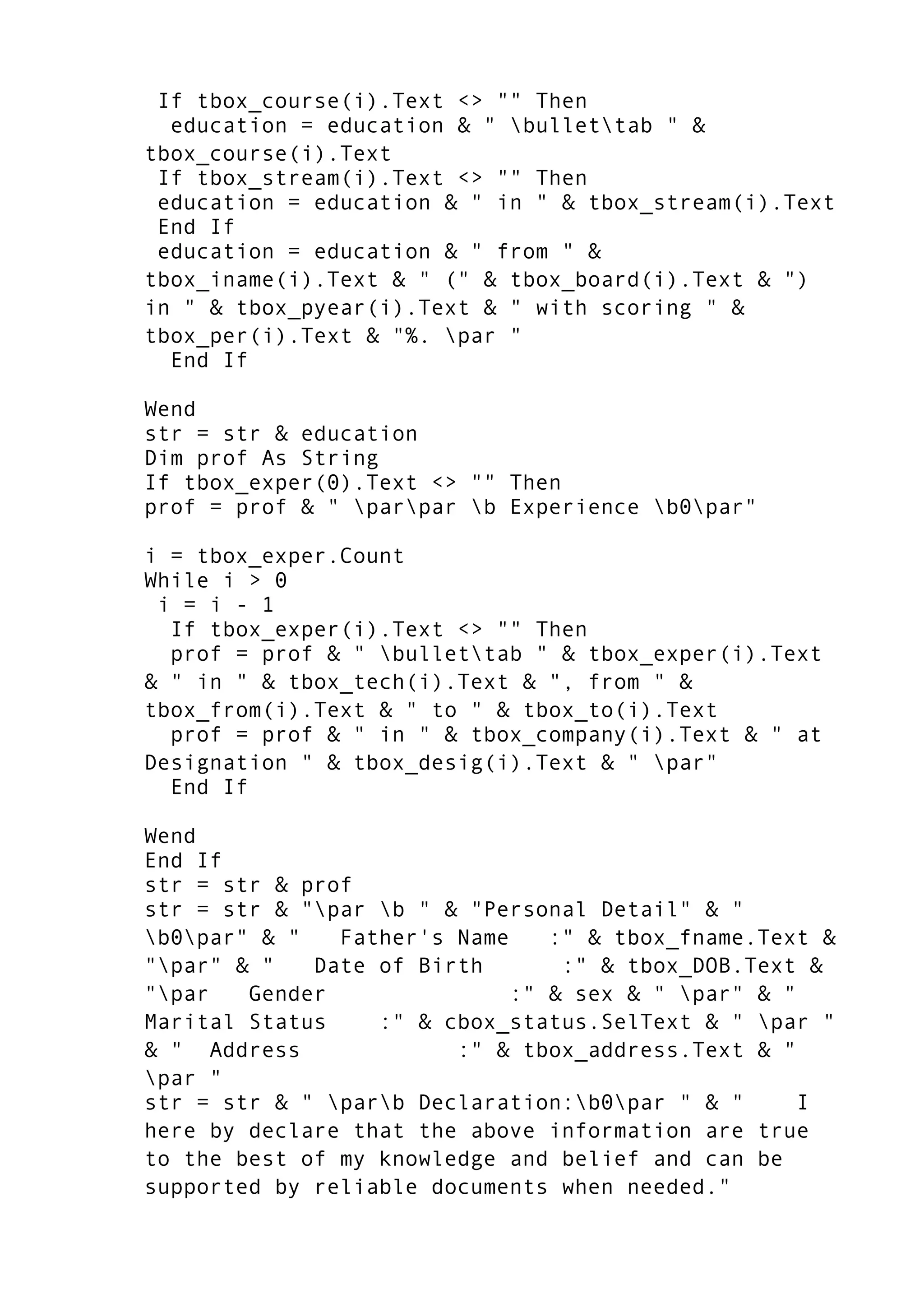 If tbox_course(i).Text <> "" Then
education = education & " bullettab " &
tbox_course(i).Text
If tbox_stream(i).Text <> "" Then
education = education & " in " & tbox_stream(i).Text
End If
education = education & " from " &
tbox_iname(i).Text & " (" & tbox_board(i).Text & ")
in " & tbox_pyear(i).Text & " with scoring " &
tbox_per(i).Text & "%. par "
End If
Wend
str = str & education
Dim prof As String
If tbox_exper(0).Text <> "" Then
prof = prof & " parpar b Experience b0par"
i = tbox_exper.Count
While i > 0
i = i - 1
If tbox_exper(i).Text <> "" Then
prof = prof & " bullettab " & tbox_exper(i).Text
& " in " & tbox_tech(i).Text & ", from " &
tbox_from(i).Text & " to " & tbox_to(i).Text
prof = prof & " in " & tbox_company(i).Text & " at
Designation " & tbox_desig(i).Text & " par"
End If
Wend
End If
str = str & prof
str = str & "par b " & "Personal Detail" & "
b0par" & " Father's Name :" & tbox_fname.Text &
"par" & " Date of Birth :" & tbox_DOB.Text &
"par Gender :" & sex & " par" & "
Marital Status :" & cbox_status.SelText & " par "
& " Address :" & tbox_address.Text & "
par "
str = str & " parb Declaration:b0par " & " I
here by declare that the above information are true
to the best of my knowledge and belief and can be
supported by reliable documents when needed."
 