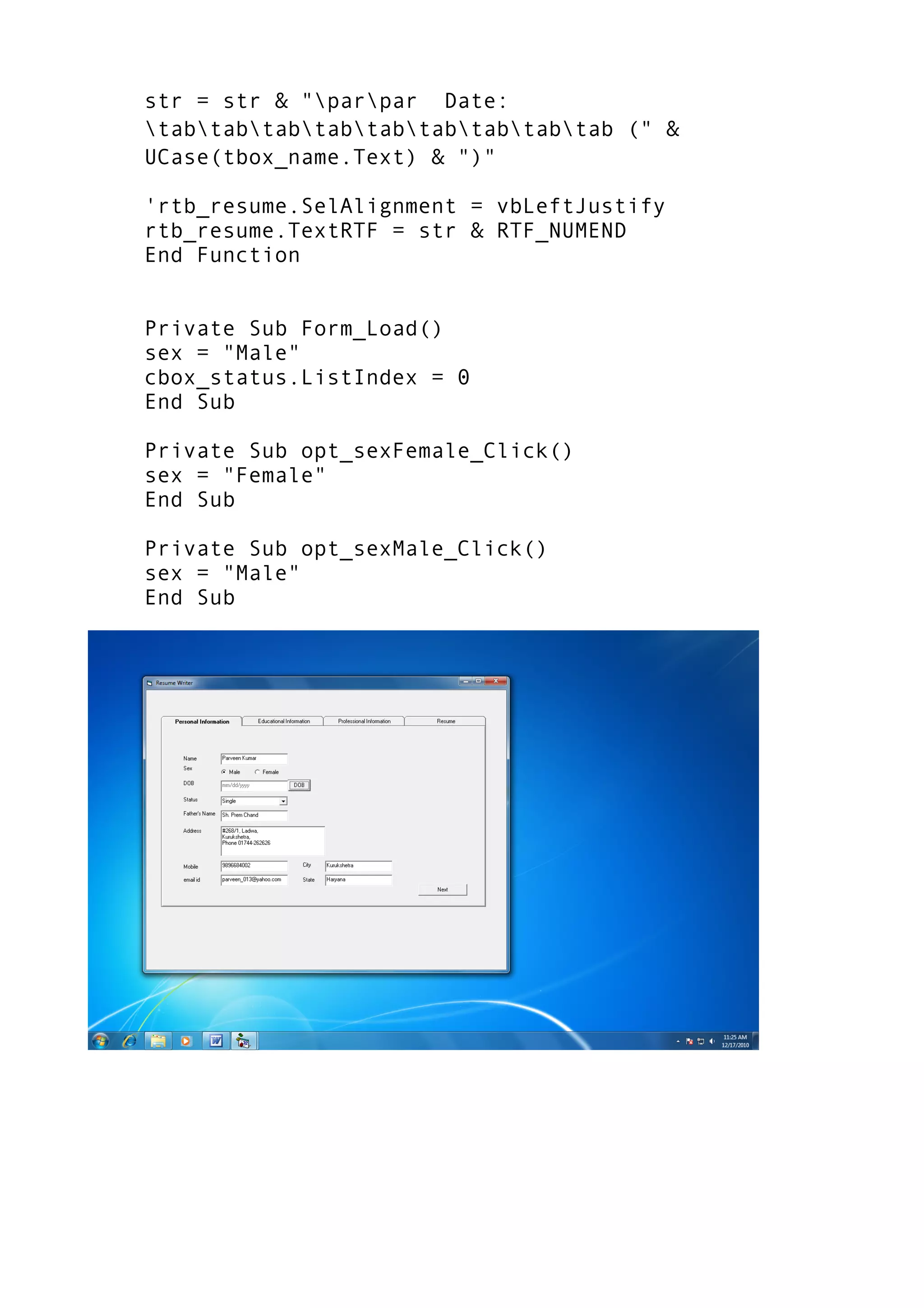 str = str & "parpar Date:
tabtabtabtabtabtabtabtabtab (" &
UCase(tbox_name.Text) & ")"
'rtb_resume.SelAlignment = vbLeftJustify
rtb_resume.TextRTF = str & RTF_NUMEND
End Function
Private Sub Form_Load()
sex = "Male"
cbox_status.ListIndex = 0
End Sub
Private Sub opt_sexFemale_Click()
sex = "Female"
End Sub
Private Sub opt_sexMale_Click()
sex = "Male"
End Sub
 