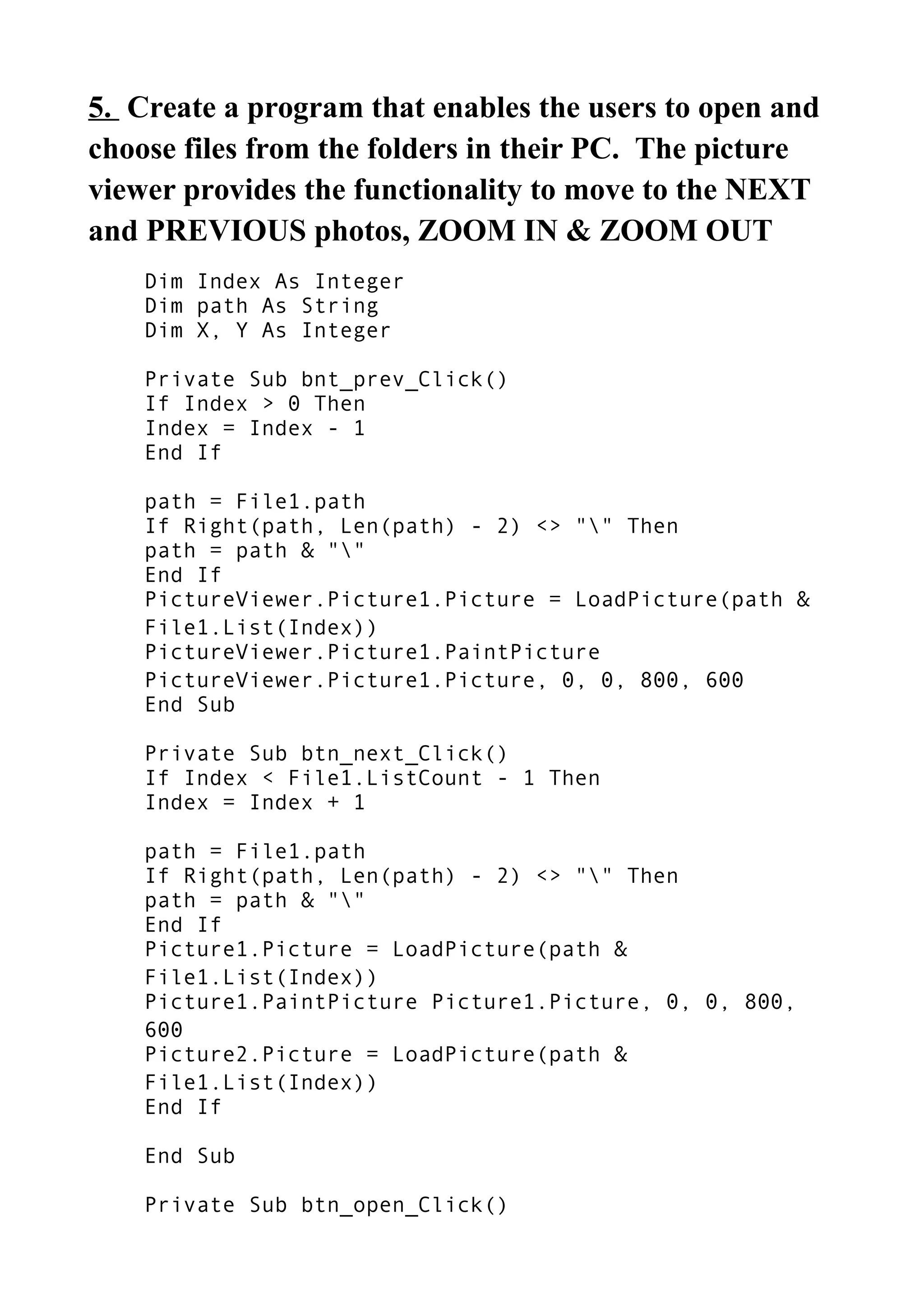 5. Create a program that enables the users to open and
choose files from the folders in their PC. The picture
viewer provides the functionality to move to the NEXT
and PREVIOUS photos, ZOOM IN & ZOOM OUT
Dim Index As Integer
Dim path As String
Dim X, Y As Integer
Private Sub bnt_prev_Click()
If Index > 0 Then
Index = Index - 1
End If
path = File1.path
If Right(path, Len(path) - 2) <> "" Then
path = path & ""
End If
PictureViewer.Picture1.Picture = LoadPicture(path &
File1.List(Index))
PictureViewer.Picture1.PaintPicture
PictureViewer.Picture1.Picture, 0, 0, 800, 600
End Sub
Private Sub btn_next_Click()
If Index < File1.ListCount - 1 Then
Index = Index + 1
path = File1.path
If Right(path, Len(path) - 2) <> "" Then
path = path & ""
End If
Picture1.Picture = LoadPicture(path &
File1.List(Index))
Picture1.PaintPicture Picture1.Picture, 0, 0, 800,
600
Picture2.Picture = LoadPicture(path &
File1.List(Index))
End If
End Sub
Private Sub btn_open_Click()
 