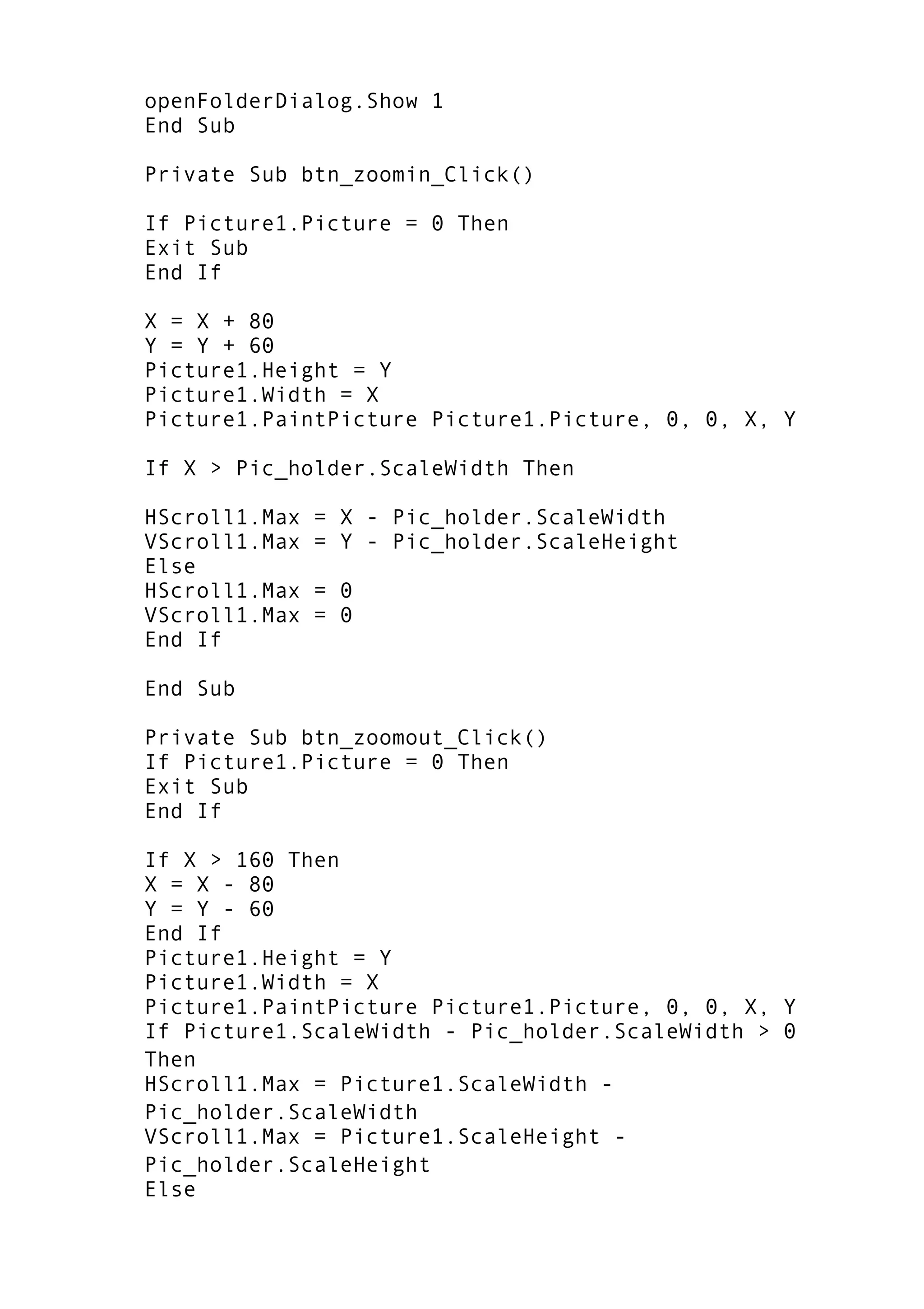 openFolderDialog.Show 1
End Sub
Private Sub btn_zoomin_Click()
If Picture1.Picture = 0 Then
Exit Sub
End If
X = X + 80
Y = Y + 60
Picture1.Height = Y
Picture1.Width = X
Picture1.PaintPicture Picture1.Picture, 0, 0, X, Y
If X > Pic_holder.ScaleWidth Then
HScroll1.Max = X - Pic_holder.ScaleWidth
VScroll1.Max = Y - Pic_holder.ScaleHeight
Else
HScroll1.Max = 0
VScroll1.Max = 0
End If
End Sub
Private Sub btn_zoomout_Click()
If Picture1.Picture = 0 Then
Exit Sub
End If
If X > 160 Then
X = X - 80
Y = Y - 60
End If
Picture1.Height = Y
Picture1.Width = X
Picture1.PaintPicture Picture1.Picture, 0, 0, X, Y
If Picture1.ScaleWidth - Pic_holder.ScaleWidth > 0
Then
HScroll1.Max = Picture1.ScaleWidth -
Pic_holder.ScaleWidth
VScroll1.Max = Picture1.ScaleHeight -
Pic_holder.ScaleHeight
Else
 