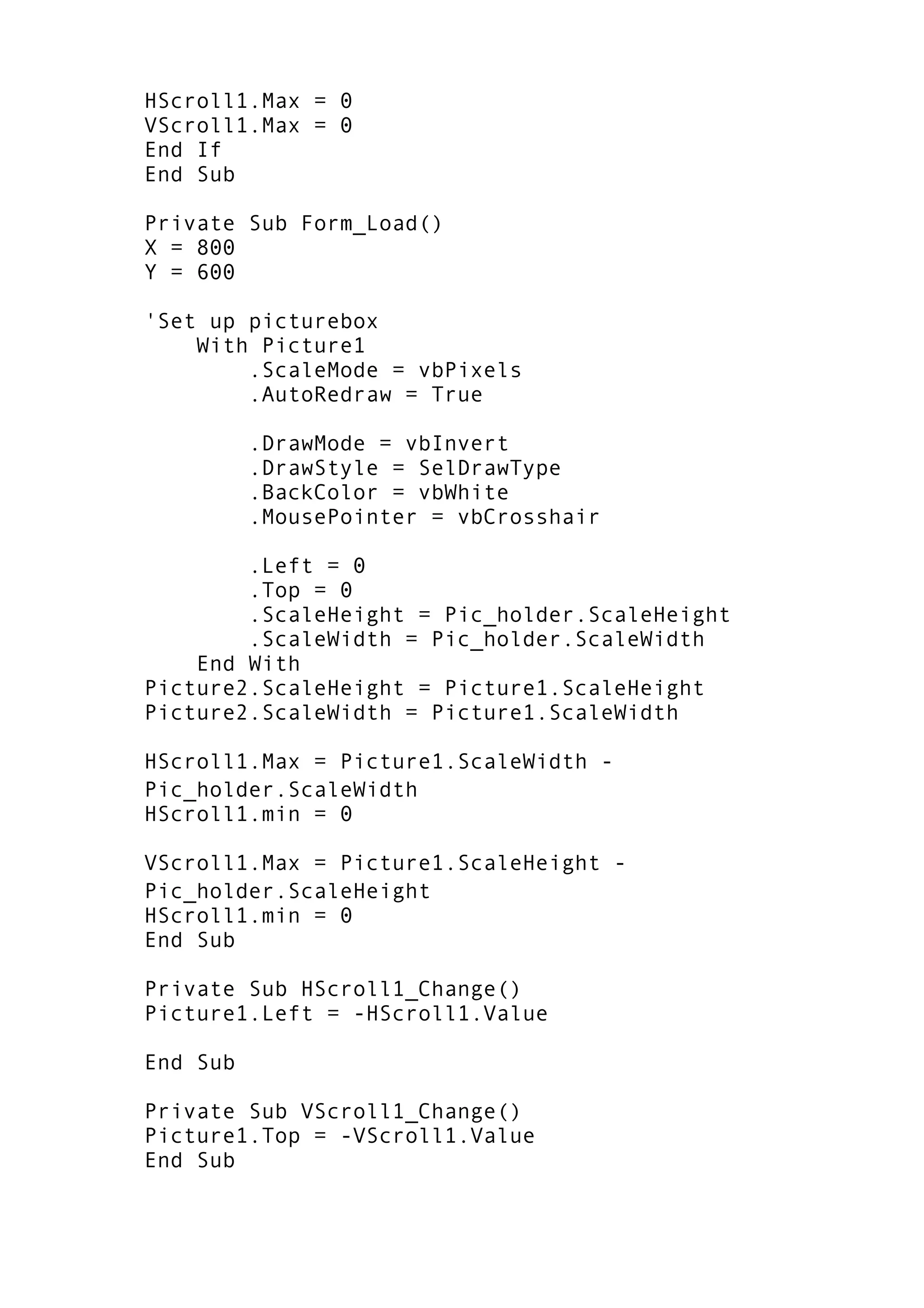 HScroll1.Max = 0
VScroll1.Max = 0
End If
End Sub
Private Sub Form_Load()
X = 800
Y = 600
'Set up picturebox
With Picture1
.ScaleMode = vbPixels
.AutoRedraw = True
.DrawMode = vbInvert
.DrawStyle = SelDrawType
.BackColor = vbWhite
.MousePointer = vbCrosshair
.Left = 0
.Top = 0
.ScaleHeight = Pic_holder.ScaleHeight
.ScaleWidth = Pic_holder.ScaleWidth
End With
Picture2.ScaleHeight = Picture1.ScaleHeight
Picture2.ScaleWidth = Picture1.ScaleWidth
HScroll1.Max = Picture1.ScaleWidth -
Pic_holder.ScaleWidth
HScroll1.min = 0
VScroll1.Max = Picture1.ScaleHeight -
Pic_holder.ScaleHeight
HScroll1.min = 0
End Sub
Private Sub HScroll1_Change()
Picture1.Left = -HScroll1.Value
End Sub
Private Sub VScroll1_Change()
Picture1.Top = -VScroll1.Value
End Sub
 