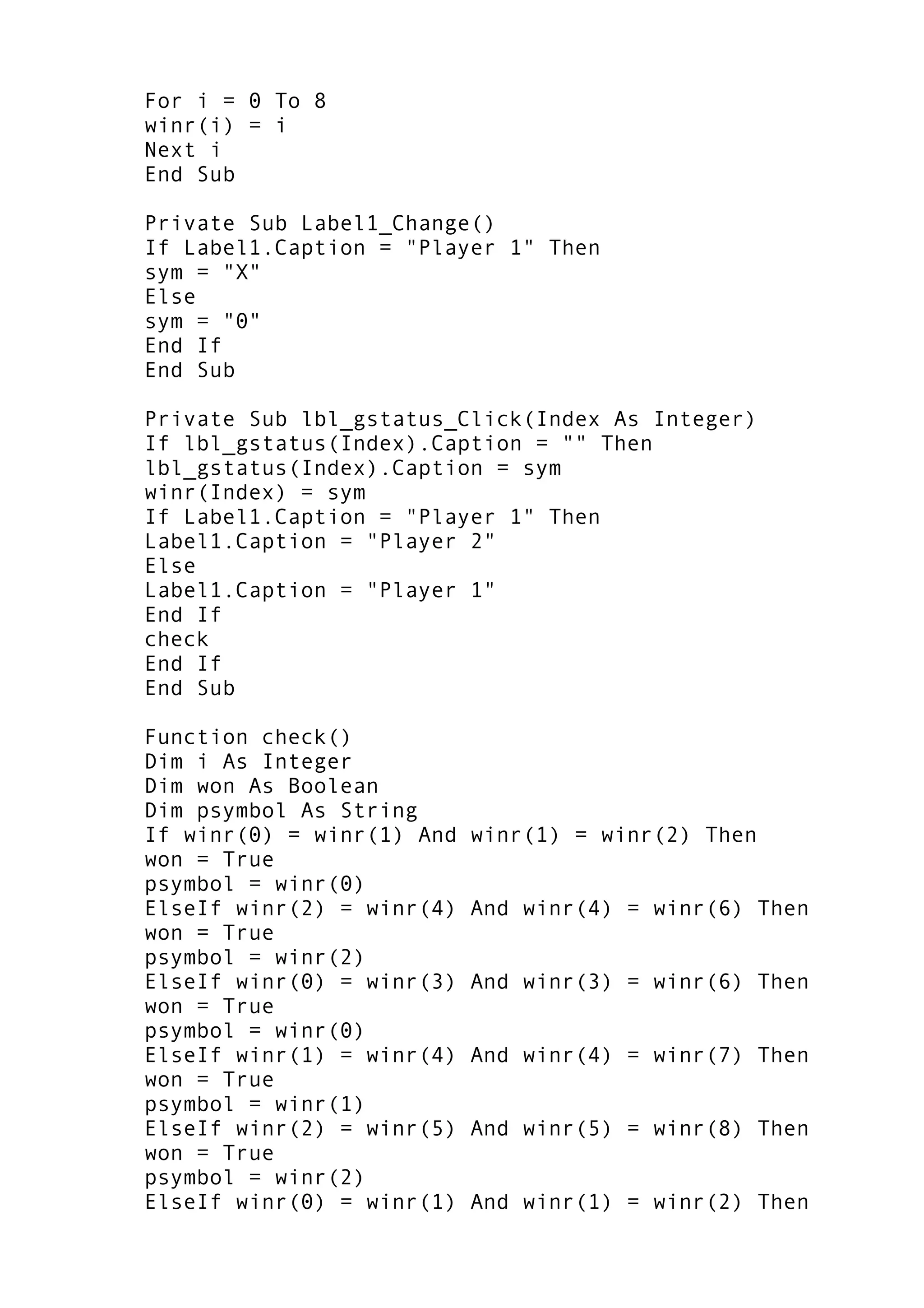 For i = 0 To 8
winr(i) = i
Next i
End Sub
Private Sub Label1_Change()
If Label1.Caption = "Player 1" Then
sym = "X"
Else
sym = "0"
End If
End Sub
Private Sub lbl_gstatus_Click(Index As Integer)
If lbl_gstatus(Index).Caption = "" Then
lbl_gstatus(Index).Caption = sym
winr(Index) = sym
If Label1.Caption = "Player 1" Then
Label1.Caption = "Player 2"
Else
Label1.Caption = "Player 1"
End If
check
End If
End Sub
Function check()
Dim i As Integer
Dim won As Boolean
Dim psymbol As String
If winr(0) = winr(1) And winr(1) = winr(2) Then
won = True
psymbol = winr(0)
ElseIf winr(2) = winr(4) And winr(4) = winr(6) Then
won = True
psymbol = winr(2)
ElseIf winr(0) = winr(3) And winr(3) = winr(6) Then
won = True
psymbol = winr(0)
ElseIf winr(1) = winr(4) And winr(4) = winr(7) Then
won = True
psymbol = winr(1)
ElseIf winr(2) = winr(5) And winr(5) = winr(8) Then
won = True
psymbol = winr(2)
ElseIf winr(0) = winr(1) And winr(1) = winr(2) Then
 
