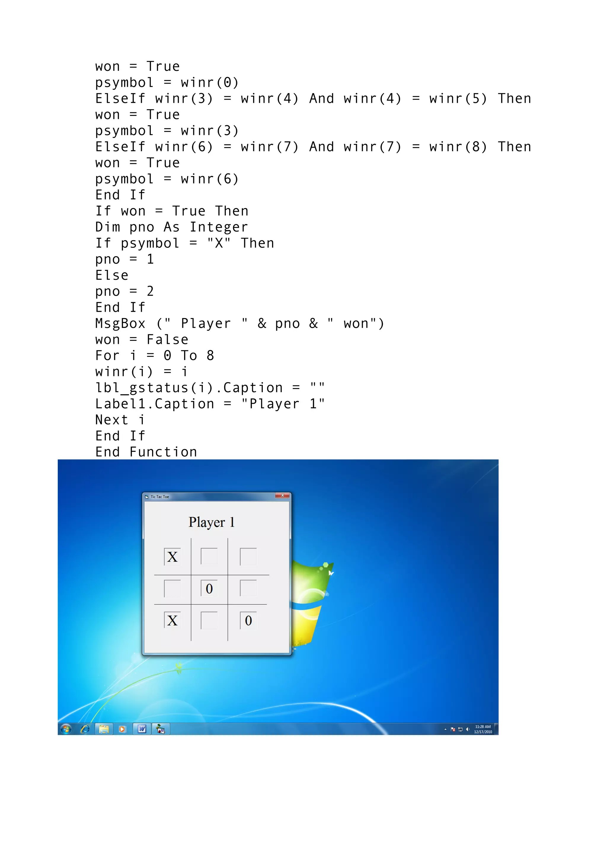 won = True
psymbol = winr(0)
ElseIf winr(3) = winr(4) And winr(4) = winr(5) Then
won = True
psymbol = winr(3)
ElseIf winr(6) = winr(7) And winr(7) = winr(8) Then
won = True
psymbol = winr(6)
End If
If won = True Then
Dim pno As Integer
If psymbol = "X" Then
pno = 1
Else
pno = 2
End If
MsgBox (" Player " & pno & " won")
won = False
For i = 0 To 8
winr(i) = i
lbl_gstatus(i).Caption = ""
Label1.Caption = "Player 1"
Next i
End If
End Function
 