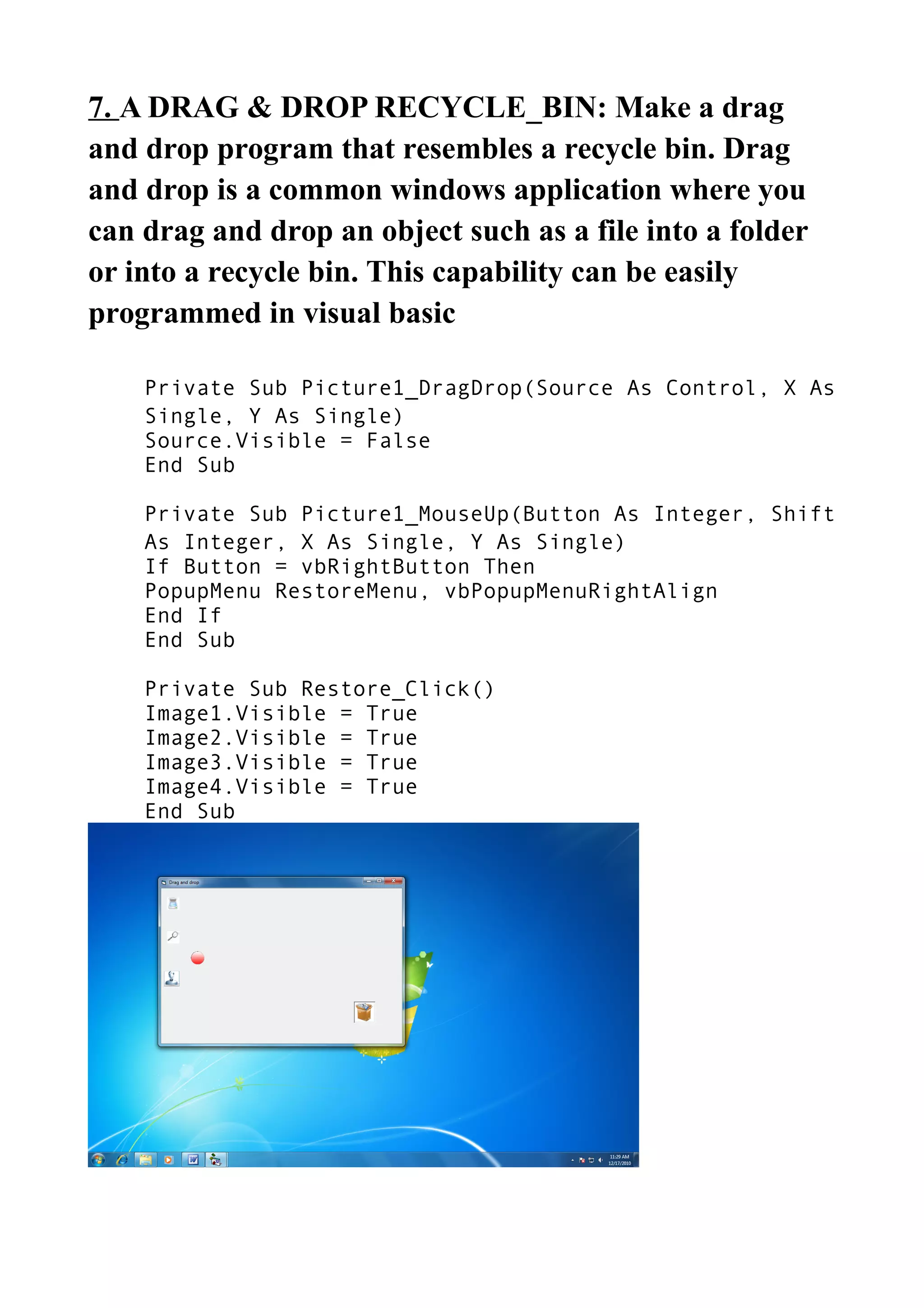 7. A DRAG & DROP RECYCLE_BIN: Make a drag
and drop program that resembles a recycle bin. Drag
and drop is a common windows application where you
can drag and drop an object such as a file into a folder
or into a recycle bin. This capability can be easily
programmed in visual basic
Private Sub Picture1_DragDrop(Source As Control, X As
Single, Y As Single)
Source.Visible = False
End Sub
Private Sub Picture1_MouseUp(Button As Integer, Shift
As Integer, X As Single, Y As Single)
If Button = vbRightButton Then
PopupMenu RestoreMenu, vbPopupMenuRightAlign
End If
End Sub
Private Sub Restore_Click()
Image1.Visible = True
Image2.Visible = True
Image3.Visible = True
Image4.Visible = True
End Sub
 