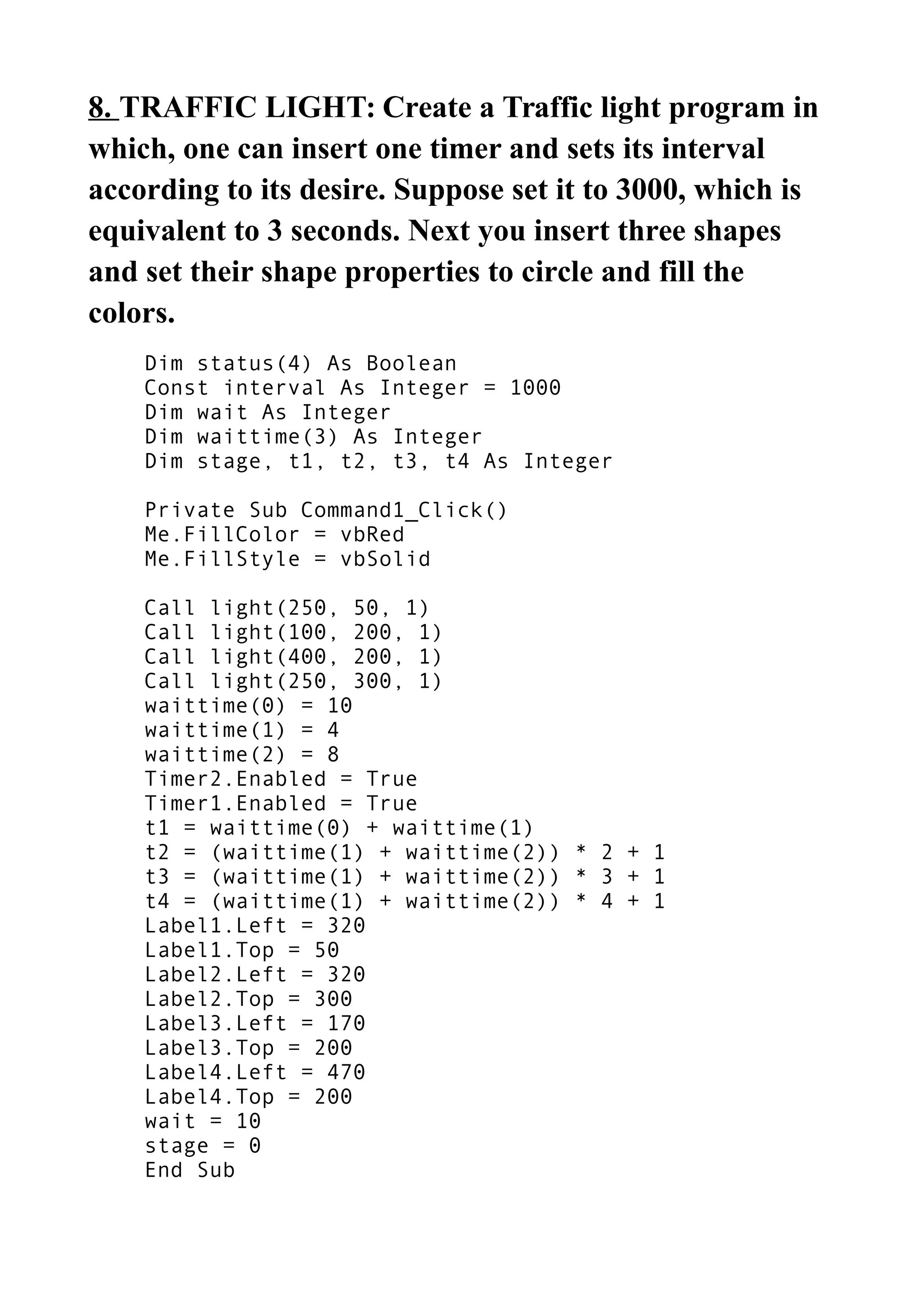 8. TRAFFIC LIGHT: Create a Traffic light program in
which, one can insert one timer and sets its interval
according to its desire. Suppose set it to 3000, which is
equivalent to 3 seconds. Next you insert three shapes
and set their shape properties to circle and fill the
colors.
Dim status(4) As Boolean
Const interval As Integer = 1000
Dim wait As Integer
Dim waittime(3) As Integer
Dim stage, t1, t2, t3, t4 As Integer
Private Sub Command1_Click()
Me.FillColor = vbRed
Me.FillStyle = vbSolid
Call light(250, 50, 1)
Call light(100, 200, 1)
Call light(400, 200, 1)
Call light(250, 300, 1)
waittime(0) = 10
waittime(1) = 4
waittime(2) = 8
Timer2.Enabled = True
Timer1.Enabled = True
t1 = waittime(0) + waittime(1)
t2 = (waittime(1) + waittime(2)) * 2 + 1
t3 = (waittime(1) + waittime(2)) * 3 + 1
t4 = (waittime(1) + waittime(2)) * 4 + 1
Label1.Left = 320
Label1.Top = 50
Label2.Left = 320
Label2.Top = 300
Label3.Left = 170
Label3.Top = 200
Label4.Left = 470
Label4.Top = 200
wait = 10
stage = 0
End Sub
 