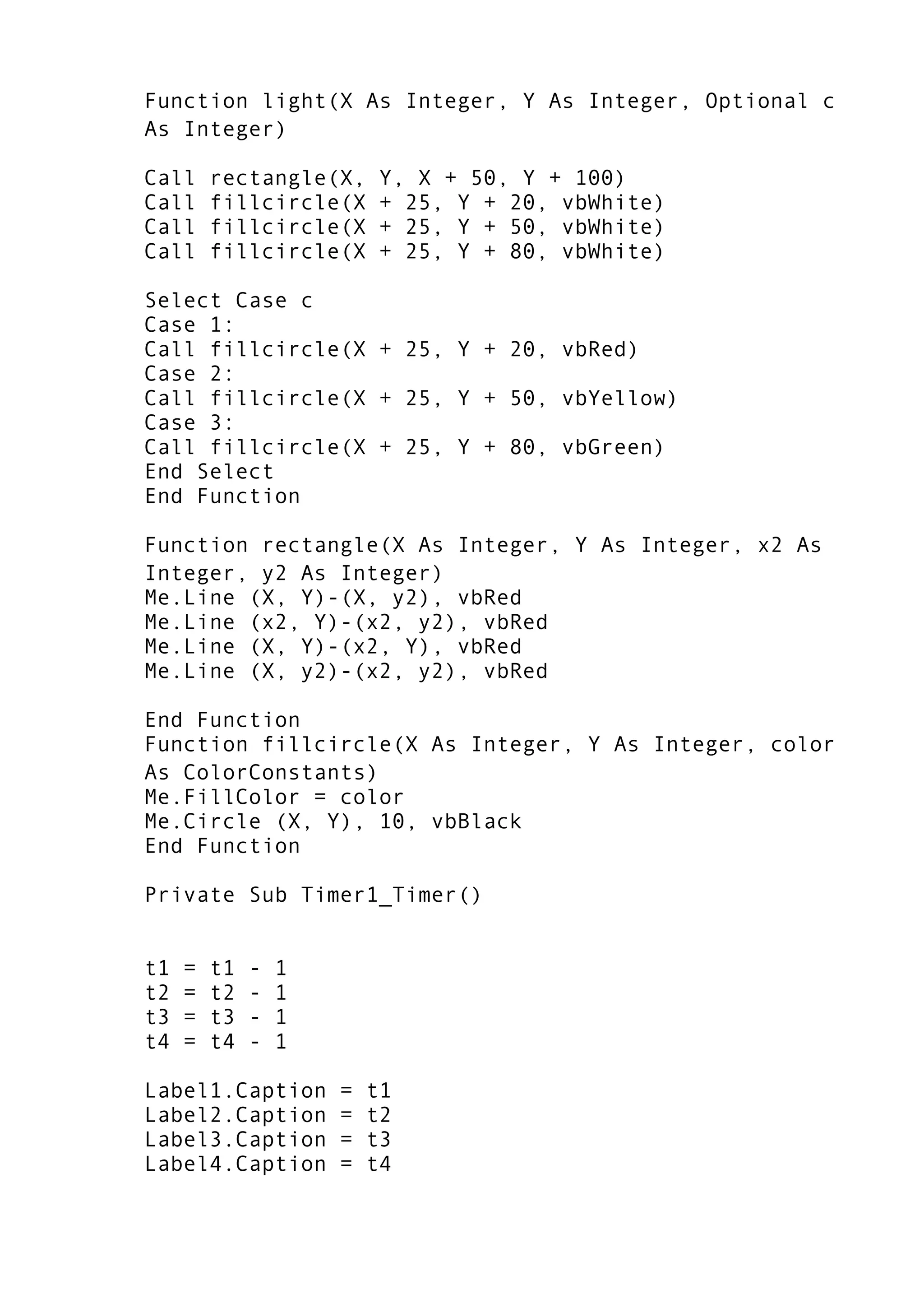 Function light(X As Integer, Y As Integer, Optional c
As Integer)
Call rectangle(X, Y, X + 50, Y + 100)
Call fillcircle(X + 25, Y + 20, vbWhite)
Call fillcircle(X + 25, Y + 50, vbWhite)
Call fillcircle(X + 25, Y + 80, vbWhite)
Select Case c
Case 1:
Call fillcircle(X + 25, Y + 20, vbRed)
Case 2:
Call fillcircle(X + 25, Y + 50, vbYellow)
Case 3:
Call fillcircle(X + 25, Y + 80, vbGreen)
End Select
End Function
Function rectangle(X As Integer, Y As Integer, x2 As
Integer, y2 As Integer)
Me.Line (X, Y)-(X, y2), vbRed
Me.Line (x2, Y)-(x2, y2), vbRed
Me.Line (X, Y)-(x2, Y), vbRed
Me.Line (X, y2)-(x2, y2), vbRed
End Function
Function fillcircle(X As Integer, Y As Integer, color
As ColorConstants)
Me.FillColor = color
Me.Circle (X, Y), 10, vbBlack
End Function
Private Sub Timer1_Timer()
t1 = t1 - 1
t2 = t2 - 1
t3 = t3 - 1
t4 = t4 - 1
Label1.Caption = t1
Label2.Caption = t2
Label3.Caption = t3
Label4.Caption = t4
 