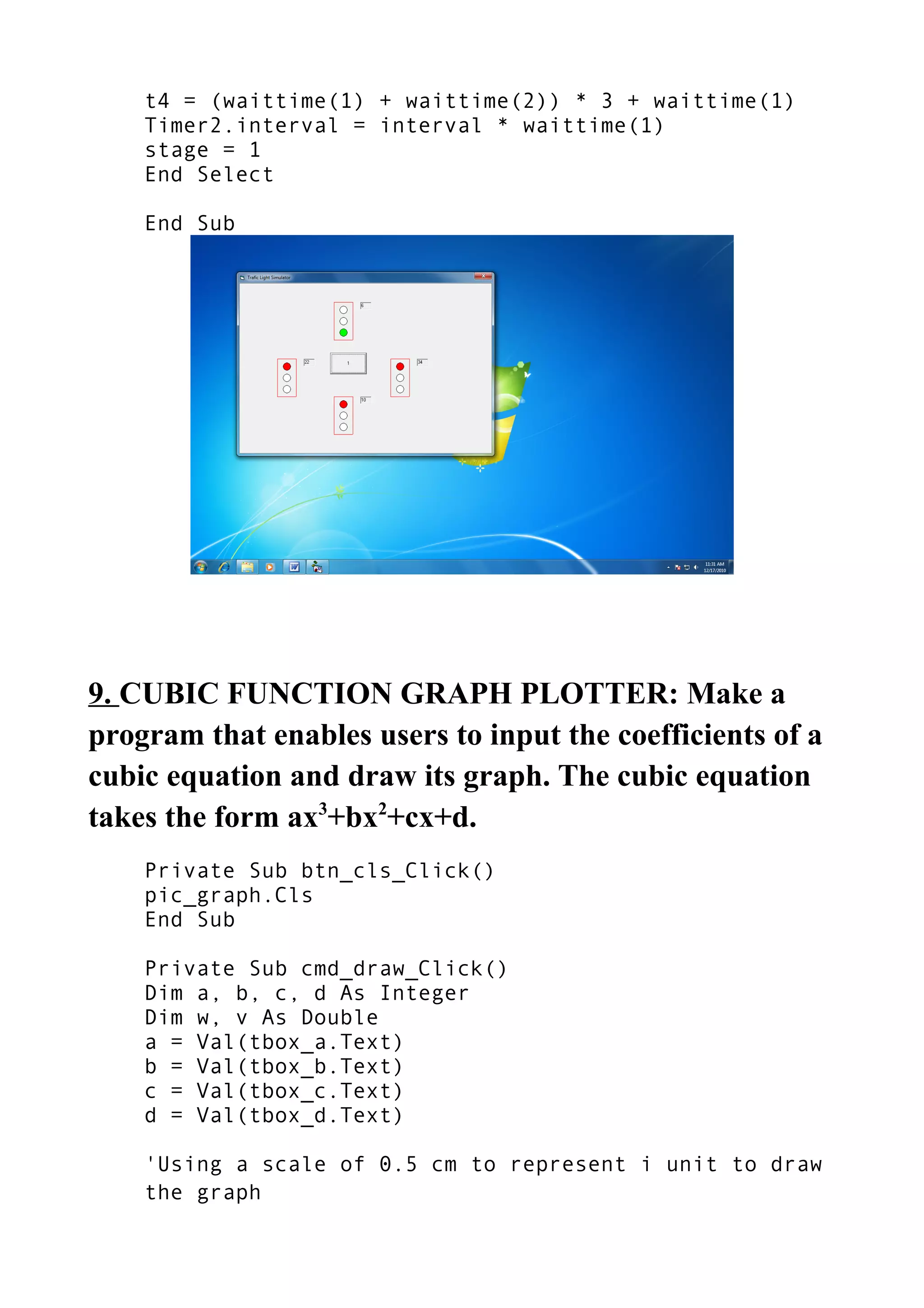 t4 = (waittime(1) + waittime(2)) * 3 + waittime(1)
Timer2.interval = interval * waittime(1)
stage = 1
End Select
End Sub
9. CUBIC FUNCTION GRAPH PLOTTER: Make a
program that enables users to input the coefficients of a
cubic equation and draw its graph. The cubic equation
takes the form ax3
+bx2
+cx+d.
Private Sub btn_cls_Click()
pic_graph.Cls
End Sub
Private Sub cmd_draw_Click()
Dim a, b, c, d As Integer
Dim w, v As Double
a = Val(tbox_a.Text)
b = Val(tbox_b.Text)
c = Val(tbox_c.Text)
d = Val(tbox_d.Text)
'Using a scale of 0.5 cm to represent i unit to draw
the graph
 