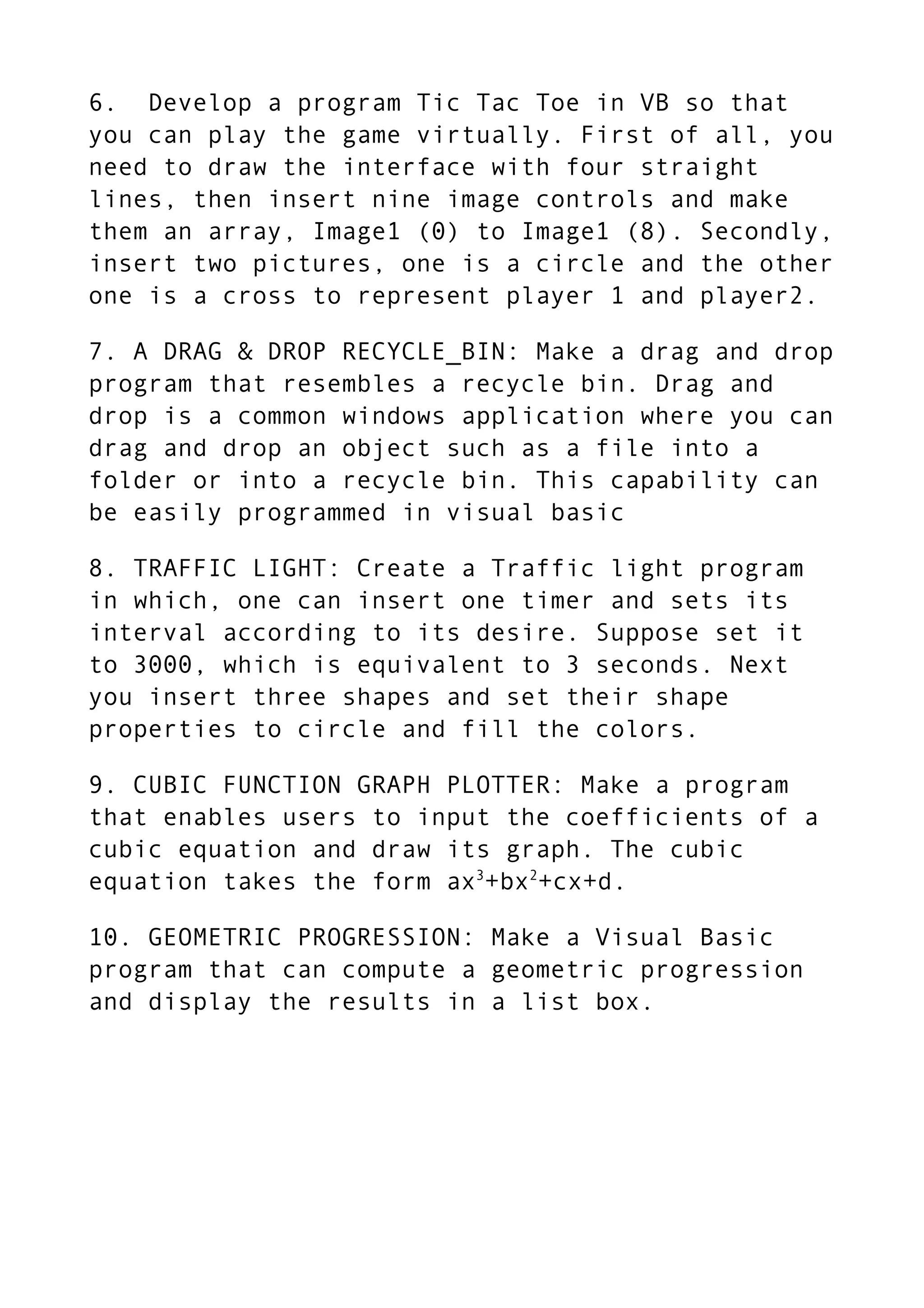 6. Develop a program Tic Tac Toe in VB so that
you can play the game virtually. First of all, you
need to draw the interface with four straight
lines, then insert nine image controls and make
them an array, Image1 (0) to Image1 (8). Secondly,
insert two pictures, one is a circle and the other
one is a cross to represent player 1 and player2.
7. A DRAG & DROP RECYCLE_BIN: Make a drag and drop
program that resembles a recycle bin. Drag and
drop is a common windows application where you can
drag and drop an object such as a file into a
folder or into a recycle bin. This capability can
be easily programmed in visual basic
8. TRAFFIC LIGHT: Create a Traffic light program
in which, one can insert one timer and sets its
interval according to its desire. Suppose set it
to 3000, which is equivalent to 3 seconds. Next
you insert three shapes and set their shape
properties to circle and fill the colors.
9. CUBIC FUNCTION GRAPH PLOTTER: Make a program
that enables users to input the coefficients of a
cubic equation and draw its graph. The cubic
equation takes the form ax3
+bx2
+cx+d.
10. GEOMETRIC PROGRESSION: Make a Visual Basic
program that can compute a geometric progression
and display the results in a list box.
 