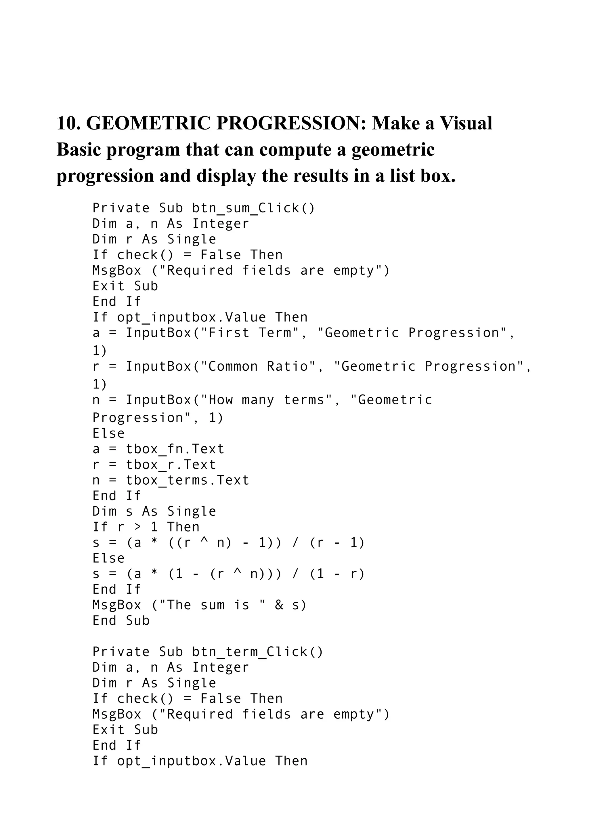10. GEOMETRIC PROGRESSION: Make a Visual
Basic program that can compute a geometric
progression and display the results in a list box.
Private Sub btn_sum_Click()
Dim a, n As Integer
Dim r As Single
If check() = False Then
MsgBox ("Required fields are empty")
Exit Sub
End If
If opt_inputbox.Value Then
a = InputBox("First Term", "Geometric Progression",
1)
r = InputBox("Common Ratio", "Geometric Progression",
1)
n = InputBox("How many terms", "Geometric
Progression", 1)
Else
a = tbox_fn.Text
r = tbox_r.Text
n = tbox_terms.Text
End If
Dim s As Single
If r > 1 Then
s = (a * ((r ^ n) - 1)) / (r - 1)
Else
s = (a * (1 - (r ^ n))) / (1 - r)
End If
MsgBox ("The sum is " & s)
End Sub
Private Sub btn_term_Click()
Dim a, n As Integer
Dim r As Single
If check() = False Then
MsgBox ("Required fields are empty")
Exit Sub
End If
If opt_inputbox.Value Then
 