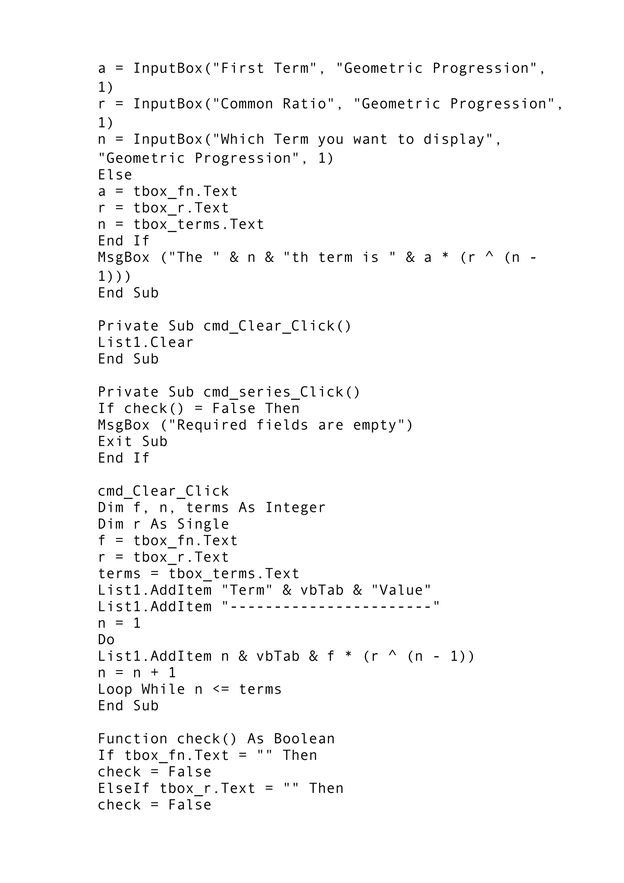 a = InputBox("First Term", "Geometric Progression",
1)
r = InputBox("Common Ratio", "Geometric Progression",
1)
n = InputBox("Which Term you want to display",
"Geometric Progression", 1)
Else
a = tbox_fn.Text
r = tbox_r.Text
n = tbox_terms.Text
End If
MsgBox ("The " & n & "th term is " & a * (r ^ (n -
1)))
End Sub
Private Sub cmd_Clear_Click()
List1.Clear
End Sub
Private Sub cmd_series_Click()
If check() = False Then
MsgBox ("Required fields are empty")
Exit Sub
End If
cmd_Clear_Click
Dim f, n, terms As Integer
Dim r As Single
f = tbox_fn.Text
r = tbox_r.Text
terms = tbox_terms.Text
List1.AddItem "Term" & vbTab & "Value"
List1.AddItem "-----------------------"
n = 1
Do
List1.AddItem n & vbTab & f * (r ^ (n - 1))
n = n + 1
Loop While n <= terms
End Sub
Function check() As Boolean
If tbox_fn.Text = "" Then
check = False
ElseIf tbox_r.Text = "" Then
check = False
 