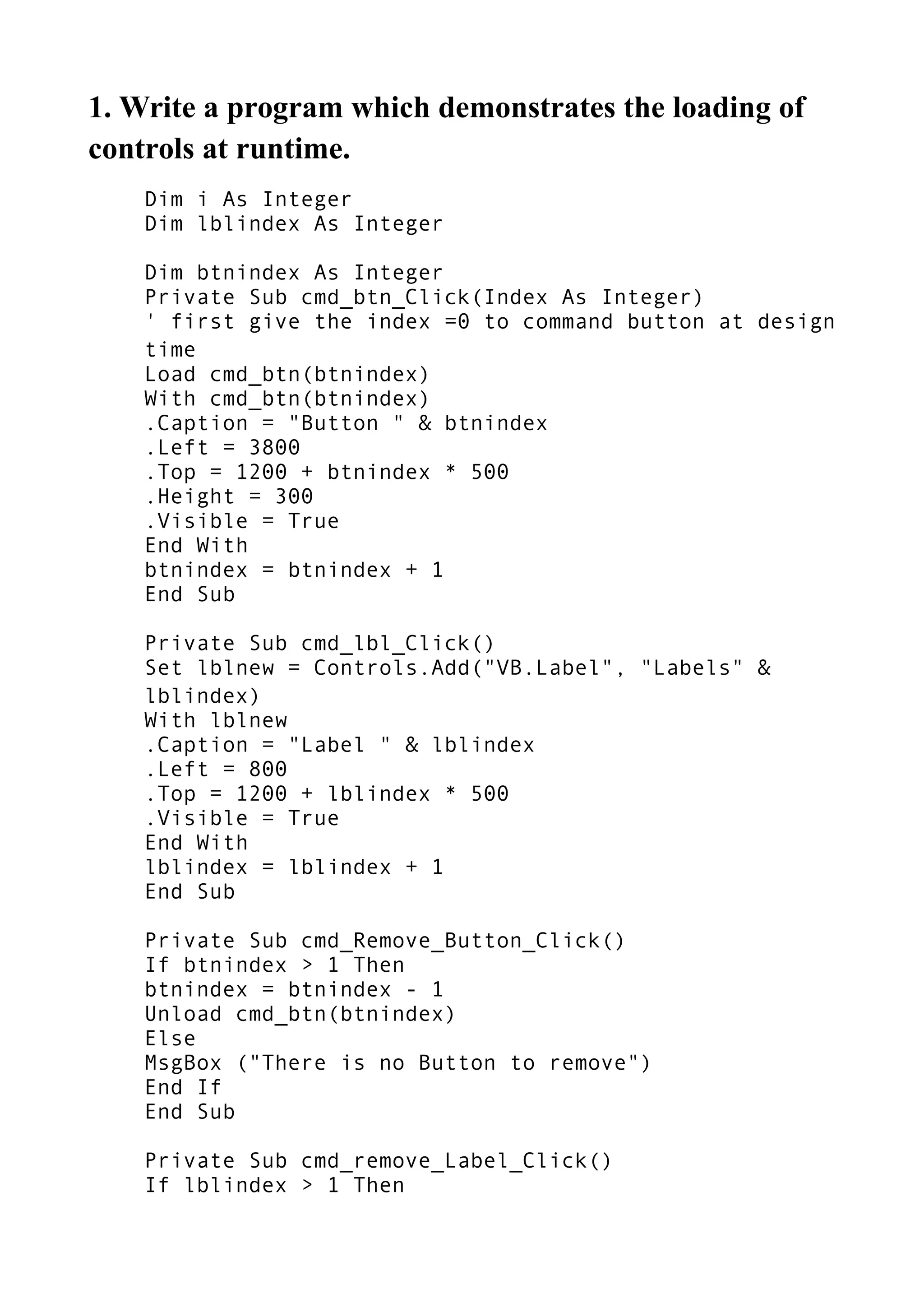 1. Write a program which demonstrates the loading of
controls at runtime.
Dim i As Integer
Dim lblindex As Integer
Dim btnindex As Integer
Private Sub cmd_btn_Click(Index As Integer)
' first give the index =0 to command button at design
time
Load cmd_btn(btnindex)
With cmd_btn(btnindex)
.Caption = "Button " & btnindex
.Left = 3800
.Top = 1200 + btnindex * 500
.Height = 300
.Visible = True
End With
btnindex = btnindex + 1
End Sub
Private Sub cmd_lbl_Click()
Set lblnew = Controls.Add("VB.Label", "Labels" &
lblindex)
With lblnew
.Caption = "Label " & lblindex
.Left = 800
.Top = 1200 + lblindex * 500
.Visible = True
End With
lblindex = lblindex + 1
End Sub
Private Sub cmd_Remove_Button_Click()
If btnindex > 1 Then
btnindex = btnindex - 1
Unload cmd_btn(btnindex)
Else
MsgBox ("There is no Button to remove")
End If
End Sub
Private Sub cmd_remove_Label_Click()
If lblindex > 1 Then
 