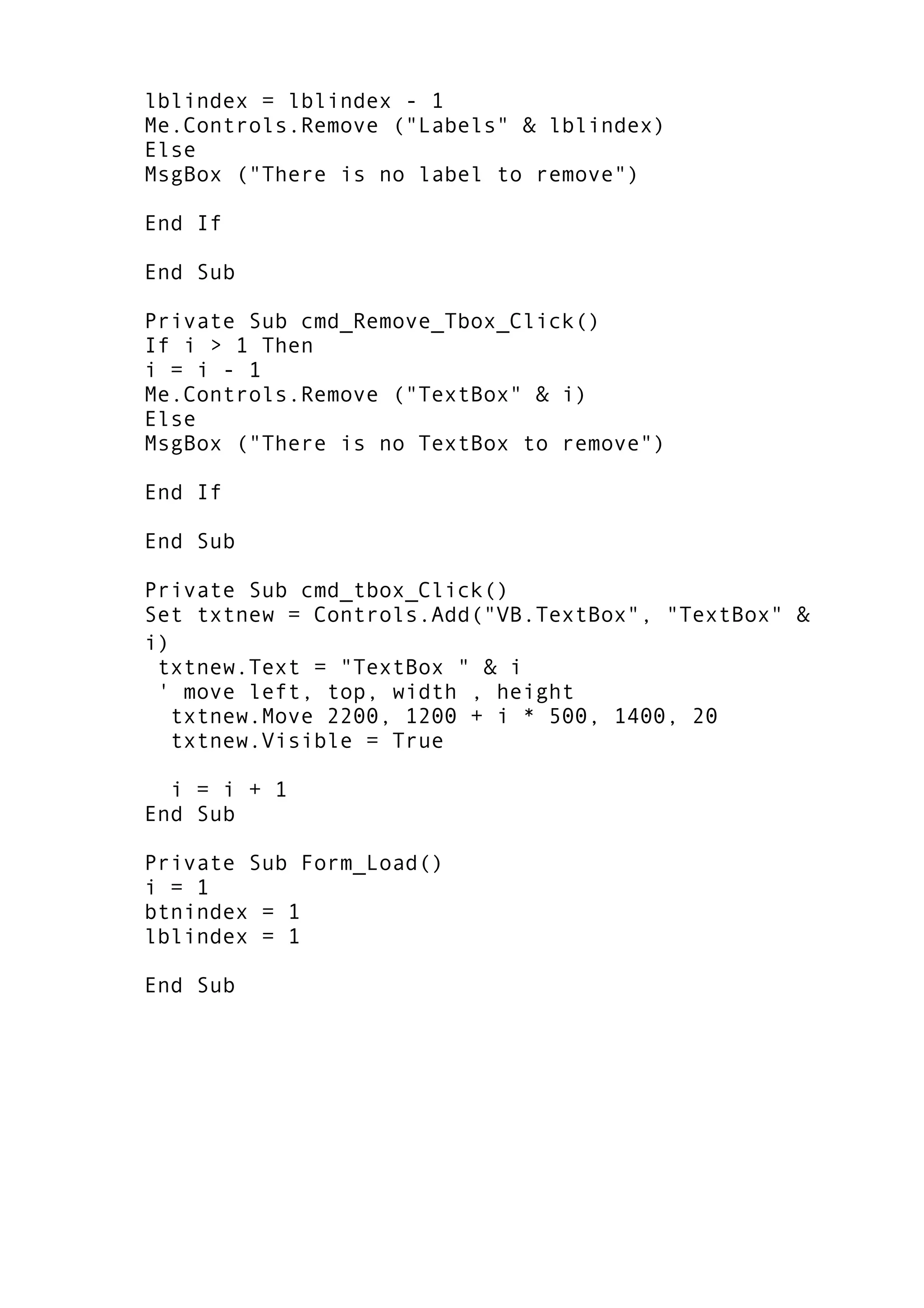 lblindex = lblindex - 1
Me.Controls.Remove ("Labels" & lblindex)
Else
MsgBox ("There is no label to remove")
End If
End Sub
Private Sub cmd_Remove_Tbox_Click()
If i > 1 Then
i = i - 1
Me.Controls.Remove ("TextBox" & i)
Else
MsgBox ("There is no TextBox to remove")
End If
End Sub
Private Sub cmd_tbox_Click()
Set txtnew = Controls.Add("VB.TextBox", "TextBox" &
i)
txtnew.Text = "TextBox " & i
' move left, top, width , height
txtnew.Move 2200, 1200 + i * 500, 1400, 20
txtnew.Visible = True
i = i + 1
End Sub
Private Sub Form_Load()
i = 1
btnindex = 1
lblindex = 1
End Sub
 