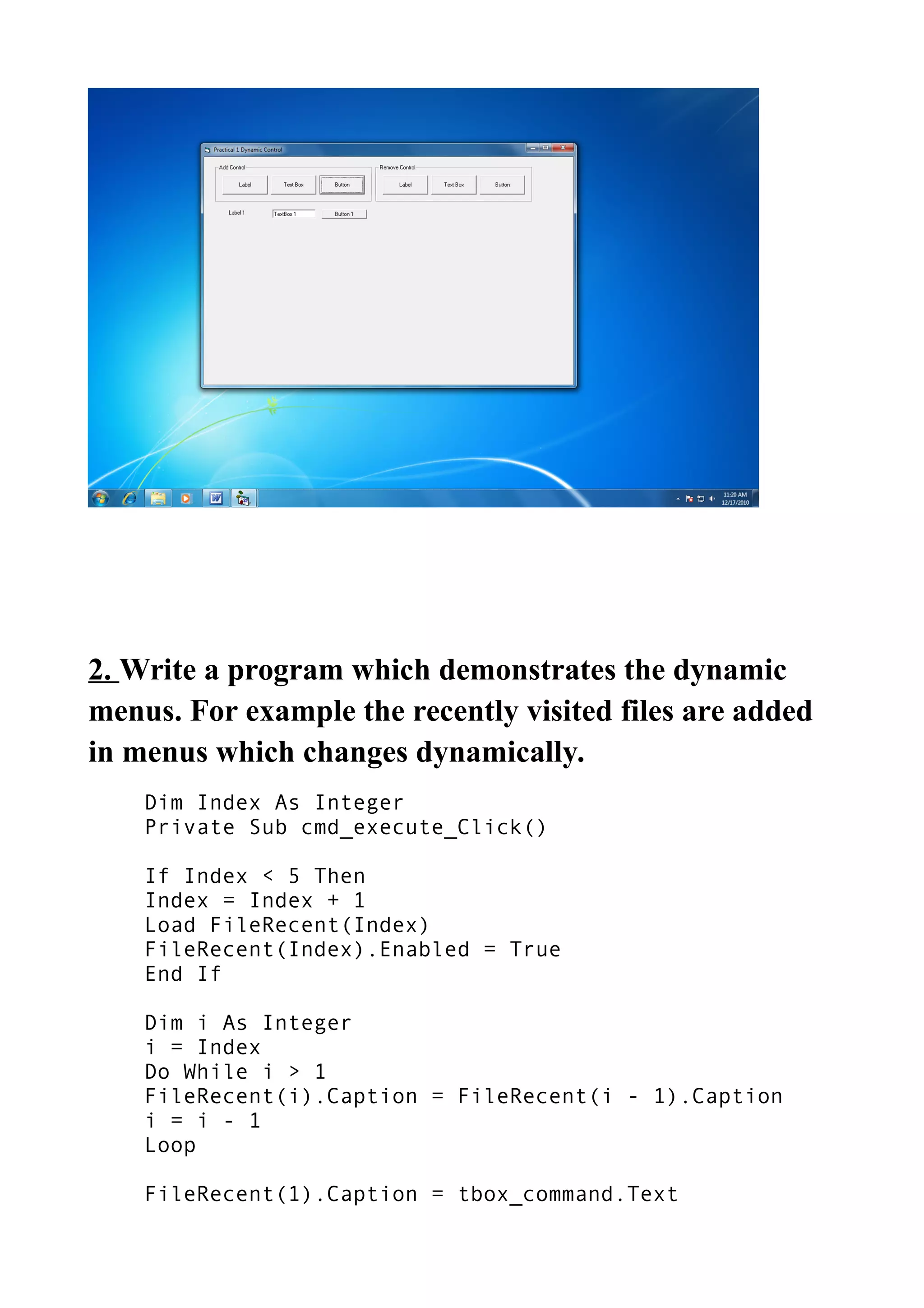 2. Write a program which demonstrates the dynamic
menus. For example the recently visited files are added
in menus which changes dynamically.
Dim Index As Integer
Private Sub cmd_execute_Click()
If Index < 5 Then
Index = Index + 1
Load FileRecent(Index)
FileRecent(Index).Enabled = True
End If
Dim i As Integer
i = Index
Do While i > 1
FileRecent(i).Caption = FileRecent(i - 1).Caption
i = i - 1
Loop
FileRecent(1).Caption = tbox_command.Text
 