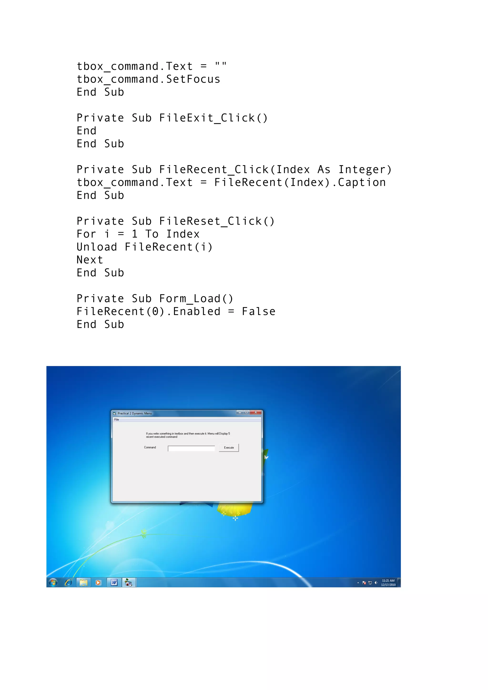 tbox_command.Text = ""
tbox_command.SetFocus
End Sub
Private Sub FileExit_Click()
End
End Sub
Private Sub FileRecent_Click(Index As Integer)
tbox_command.Text = FileRecent(Index).Caption
End Sub
Private Sub FileReset_Click()
For i = 1 To Index
Unload FileRecent(i)
Next
End Sub
Private Sub Form_Load()
FileRecent(0).Enabled = False
End Sub
 