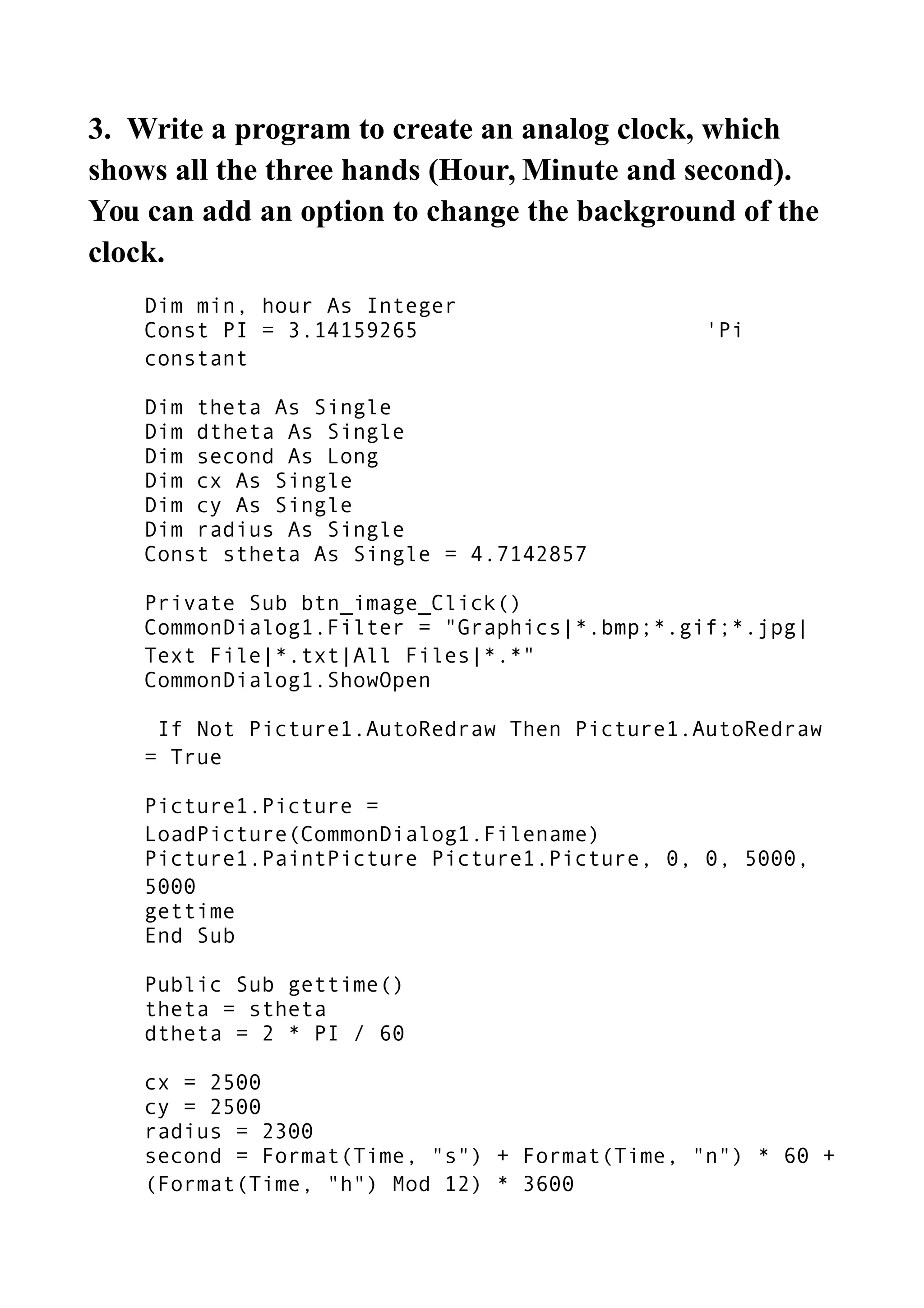 3. Write a program to create an analog clock, which
shows all the three hands (Hour, Minute and second).
You can add an option to change the background of the
clock.
Dim min, hour As Integer
Const PI = 3.14159265 'Pi
constant
Dim theta As Single
Dim dtheta As Single
Dim second As Long
Dim cx As Single
Dim cy As Single
Dim radius As Single
Const stheta As Single = 4.7142857
Private Sub btn_image_Click()
CommonDialog1.Filter = "Graphics|*.bmp;*.gif;*.jpg|
Text File|*.txt|All Files|*.*"
CommonDialog1.ShowOpen
If Not Picture1.AutoRedraw Then Picture1.AutoRedraw
= True
Picture1.Picture =
LoadPicture(CommonDialog1.Filename)
Picture1.PaintPicture Picture1.Picture, 0, 0, 5000,
5000
gettime
End Sub
Public Sub gettime()
theta = stheta
dtheta = 2 * PI / 60
cx = 2500
cy = 2500
radius = 2300
second = Format(Time, "s") + Format(Time, "n") * 60 +
(Format(Time, "h") Mod 12) * 3600
 