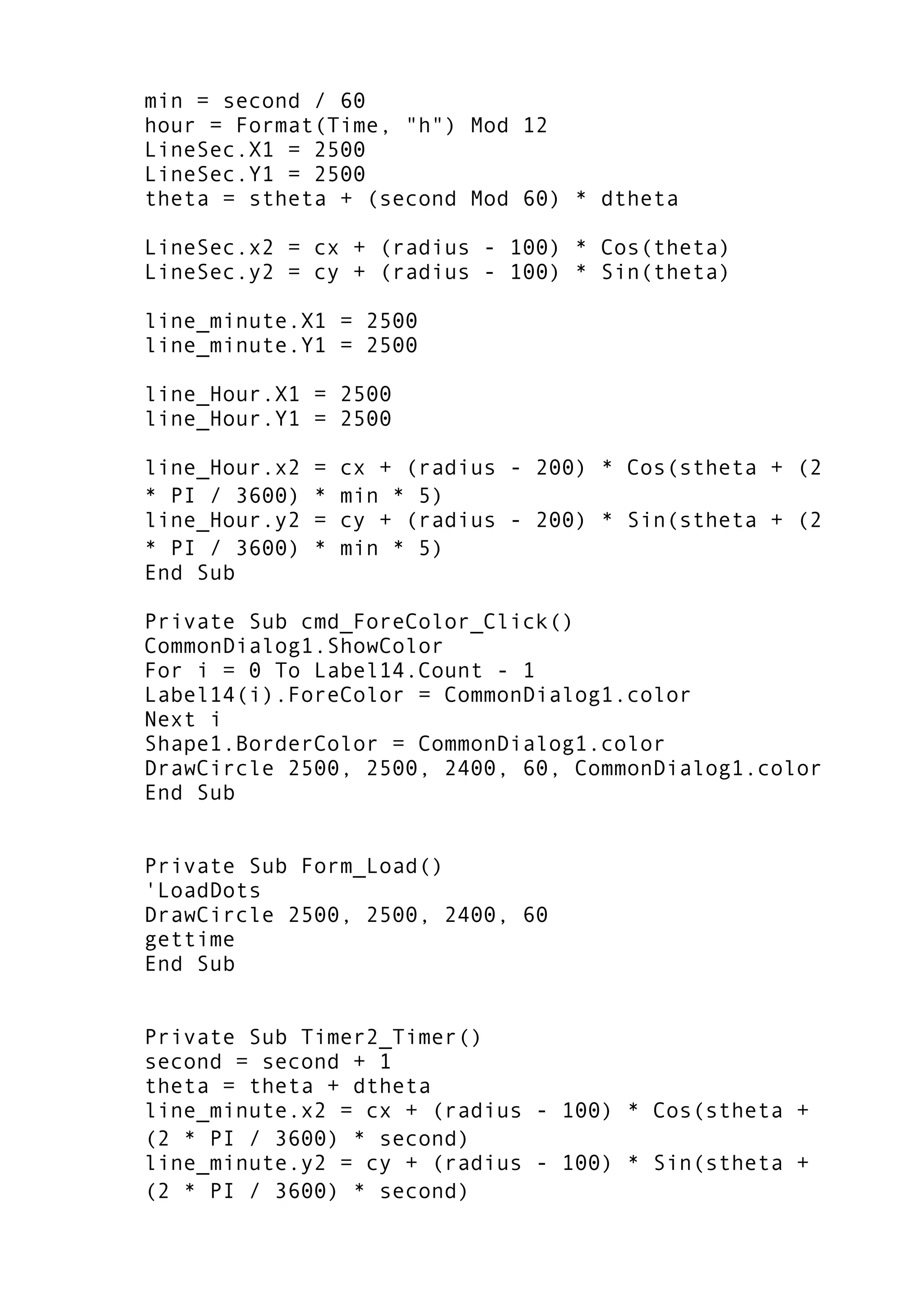 min = second / 60
hour = Format(Time, "h") Mod 12
LineSec.X1 = 2500
LineSec.Y1 = 2500
theta = stheta + (second Mod 60) * dtheta
LineSec.x2 = cx + (radius - 100) * Cos(theta)
LineSec.y2 = cy + (radius - 100) * Sin(theta)
line_minute.X1 = 2500
line_minute.Y1 = 2500
line_Hour.X1 = 2500
line_Hour.Y1 = 2500
line_Hour.x2 = cx + (radius - 200) * Cos(stheta + (2
* PI / 3600) * min * 5)
line_Hour.y2 = cy + (radius - 200) * Sin(stheta + (2
* PI / 3600) * min * 5)
End Sub
Private Sub cmd_ForeColor_Click()
CommonDialog1.ShowColor
For i = 0 To Label14.Count - 1
Label14(i).ForeColor = CommonDialog1.color
Next i
Shape1.BorderColor = CommonDialog1.color
DrawCircle 2500, 2500, 2400, 60, CommonDialog1.color
End Sub
Private Sub Form_Load()
'LoadDots
DrawCircle 2500, 2500, 2400, 60
gettime
End Sub
Private Sub Timer2_Timer()
second = second + 1
theta = theta + dtheta
line_minute.x2 = cx + (radius - 100) * Cos(stheta +
(2 * PI / 3600) * second)
line_minute.y2 = cy + (radius - 100) * Sin(stheta +
(2 * PI / 3600) * second)
 