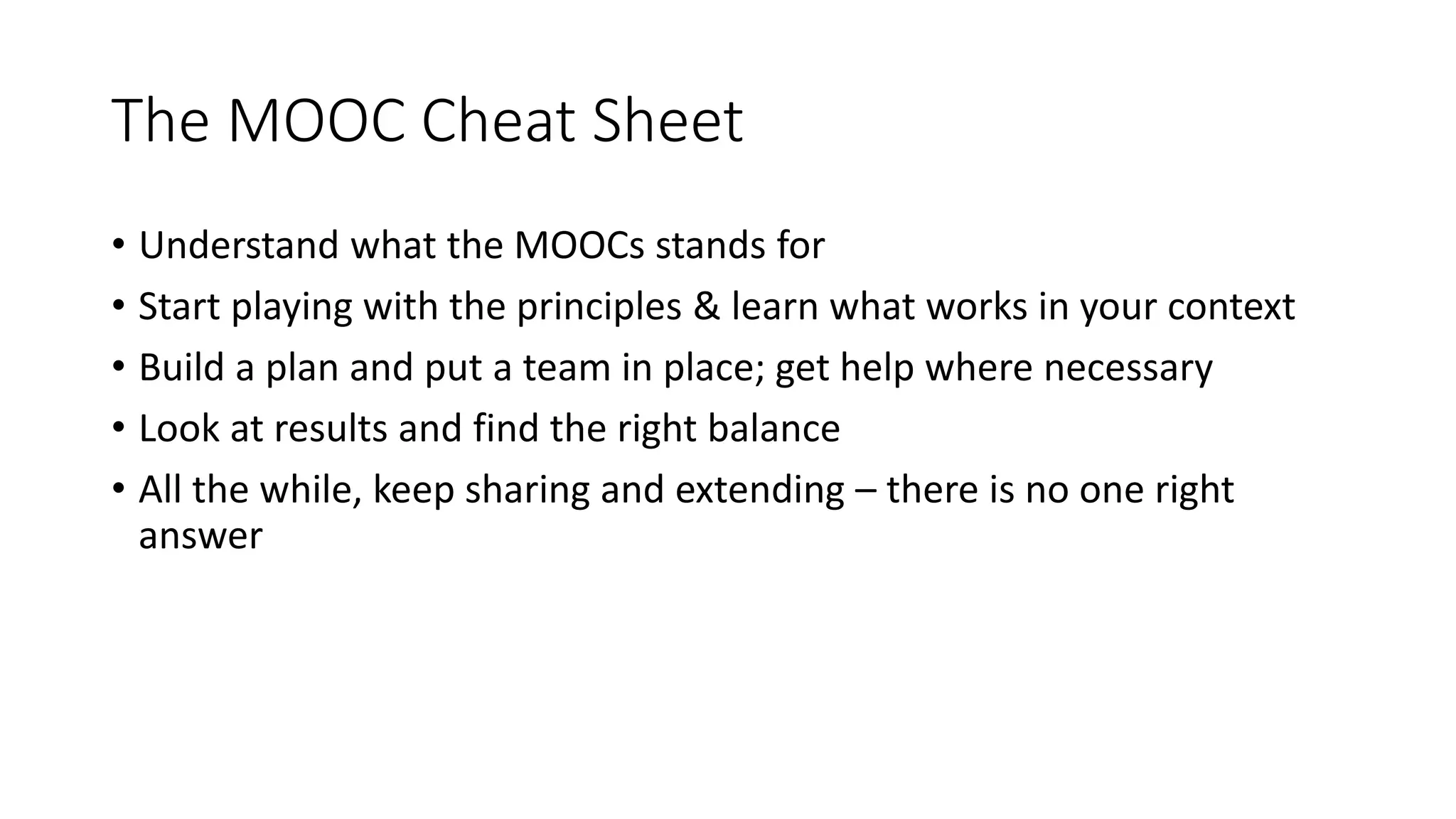The MOOC Cheat Sheet
• Understand what the MOOCs stands for
• Start playing with the principles & learn what works in your context
• Build a plan and put a team in place; get help where necessary
• Look at results and find the right balance
• All the while, keep sharing and extending – there is no one right
answer
 