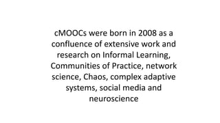 cMOOCs were born in 2008 as a
confluence of extensive work and
research on Informal Learning,
Communities of Practice, network
science, Chaos, complex adaptive
systems, social media and
neuroscience
 