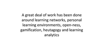 A great deal of work has been done
around learning networks, personal
learning environments, open-ness,
gamification, heutagogy and learning
analytics
 