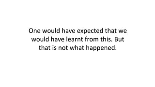 One would have expected that we
would have learnt from this. But
that is not what happened.
 