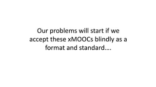 Our problems will start if we
accept these xMOOCs blindly as a
format and standard….
 