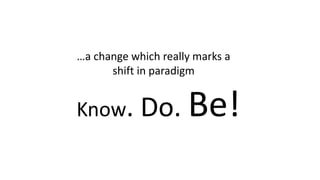 Know. Do. Be!
…a change which really marks a
shift in paradigm
 