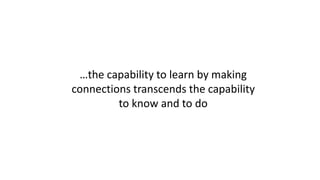 …the capability to learn by making
connections transcends the capability
to know and to do
 