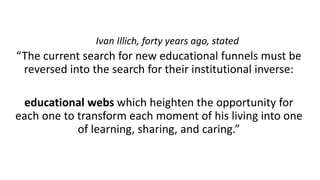 “The current search for new educational funnels must be
reversed into the search for their institutional inverse:
educational webs which heighten the opportunity for
each one to transform each moment of his living into one
of learning, sharing, and caring.”
Ivan Illich, forty years ago, stated
 