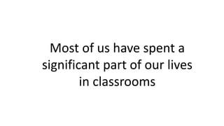 Most of us have spent a
significant part of our lives
in classrooms
 
